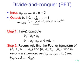 4 -43
Divide-and-conquer (FFT)
 Input: a0
, a1
, …, an-1
, n = 2k
 Output: bj
, j=0, 1, 2, …, n-1
where
Step 1: If n=2, compute
b0
= a0
+ a1
,
b1
= a0
- a1
, and return.
Step 2: Recursively find the Fourier transform of
{a0
, a2
, a4
,…, an-2
} and {a1
, a3
, a5
,…,an-1
}, whose
results are denoted as {c0
, c1
, c2
,…, cn/2-1
} and
{d0
, d1
, d2
,…, dn/2-1
}.
∑−≤≤
==
10
2
where
nk
π/nikj
kj ew,wab
 