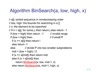 4 -8
Algorithm BinSearch(a, low, high, x)
// a[]: sorted sequence in nondecreasing order
// low, high: the bounds for searching in a []
// x: the element to be searched
// If x = a[j], for some j, then return j else return –1
if (low > high) then return –1 // invalid range
if (low = high) then // if small P
if (x == a[i]) then return i
else return -1
else // divide P into two smaller subproblems
mid = (low + high) / 2
if (x == a[mid]) then return mid
else if (x < a[mid]) then
return BinSearch(a, low, mid-1, x)
else return BinSearch(a, mid+1, high, x)
 