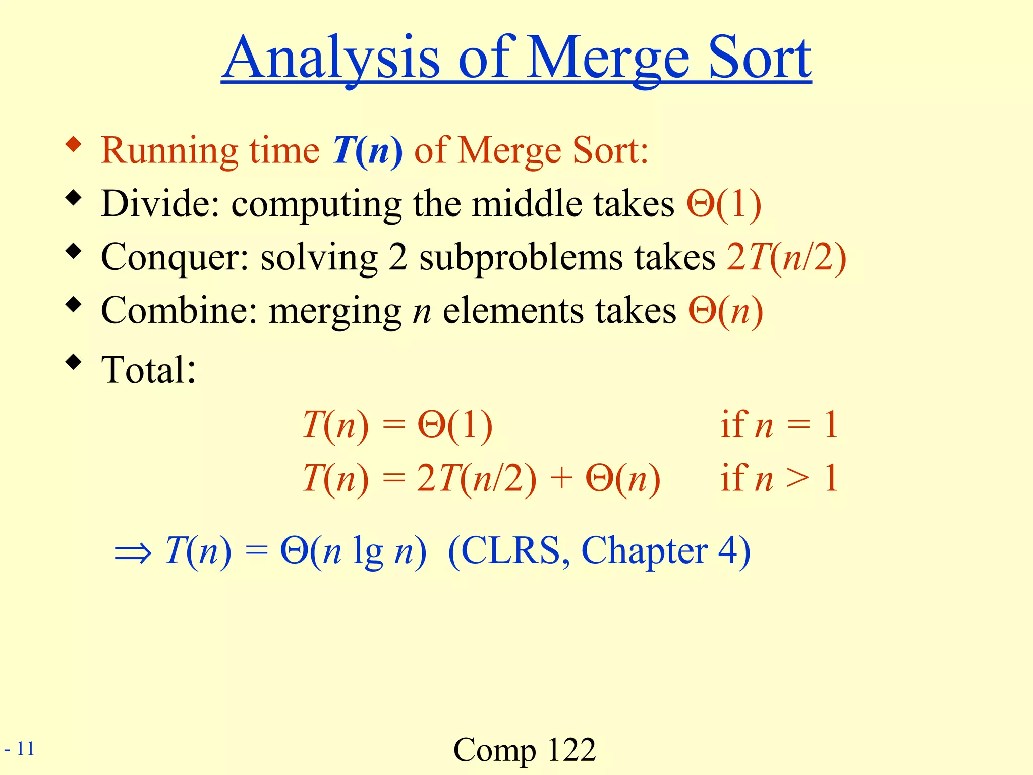 Comp 122- 11
Analysis of Merge Sort
 Running time T(n) of Merge Sort:
 Divide: computing the middle takes Θ(1)
 Conquer: solving 2 subproblems takes 2T(n/2)
 Combine: merging n elements takes Θ(n)
 Total:
T(n) = Θ(1) if n = 1
T(n) = 2T(n/2) + Θ(n) if n > 1
⇒ T(n) = Θ(n lg n) (CLRS, Chapter 4)
 