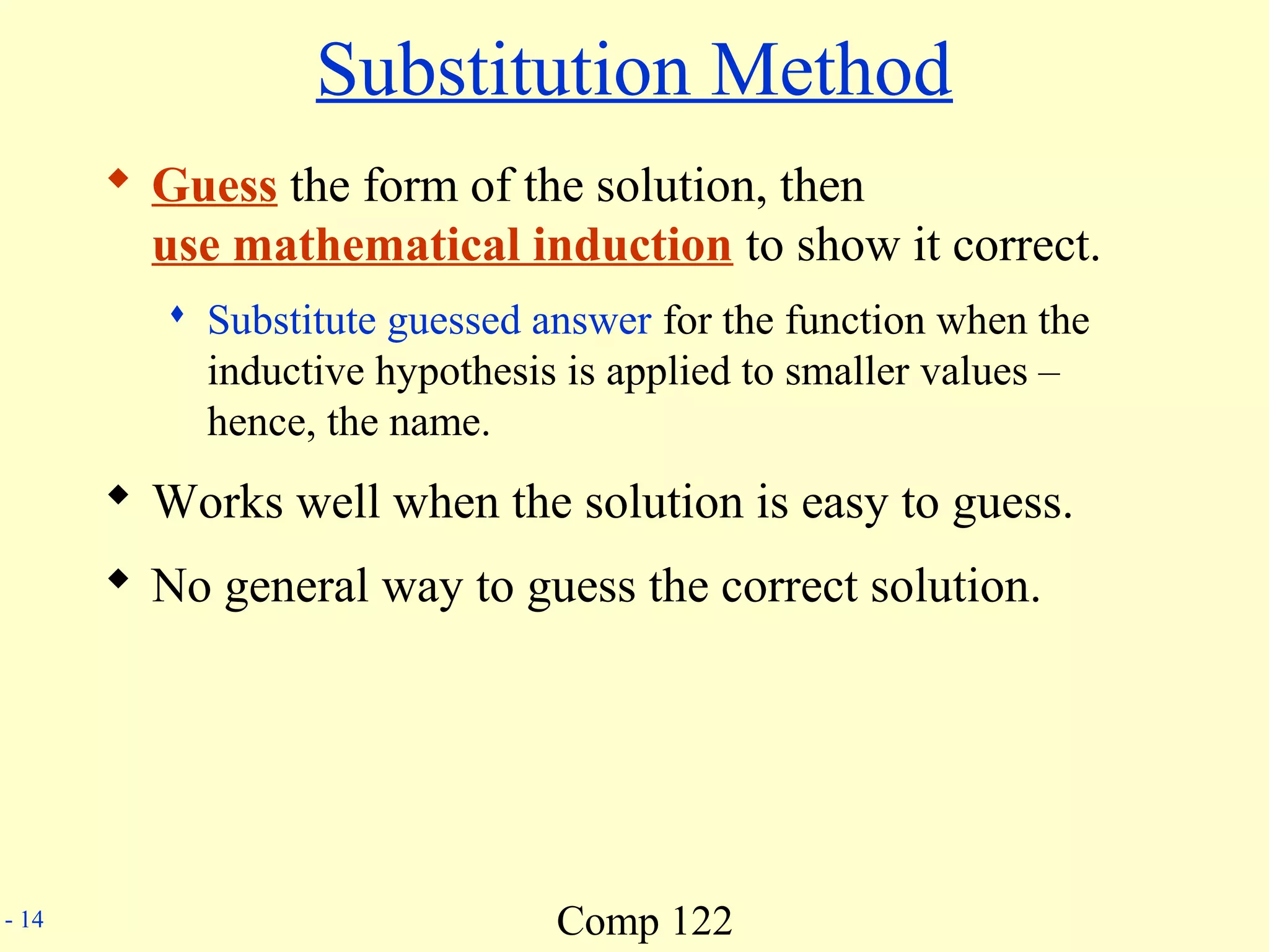 Comp 122- 14
Substitution Method
 Guess the form of the solution, then
use mathematical induction to show it correct.
 Substitute guessed answer for the function when the
inductive hypothesis is applied to smaller values –
hence, the name.
 Works well when the solution is easy to guess.
 No general way to guess the correct solution.
 