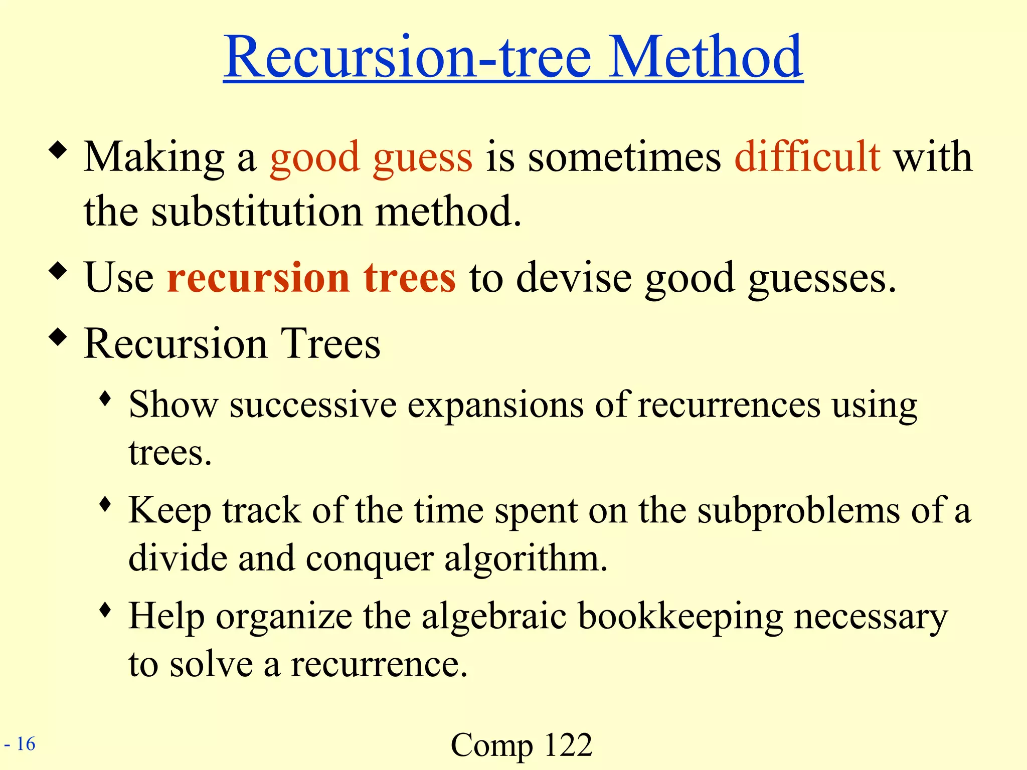 Comp 122- 16
Recursion-tree Method
 Making a good guess is sometimes difficult with
the substitution method.
 Use recursion trees to devise good guesses.
 Recursion Trees
 Show successive expansions of recurrences using
trees.
 Keep track of the time spent on the subproblems of a
divide and conquer algorithm.
 Help organize the algebraic bookkeeping necessary
to solve a recurrence.
 