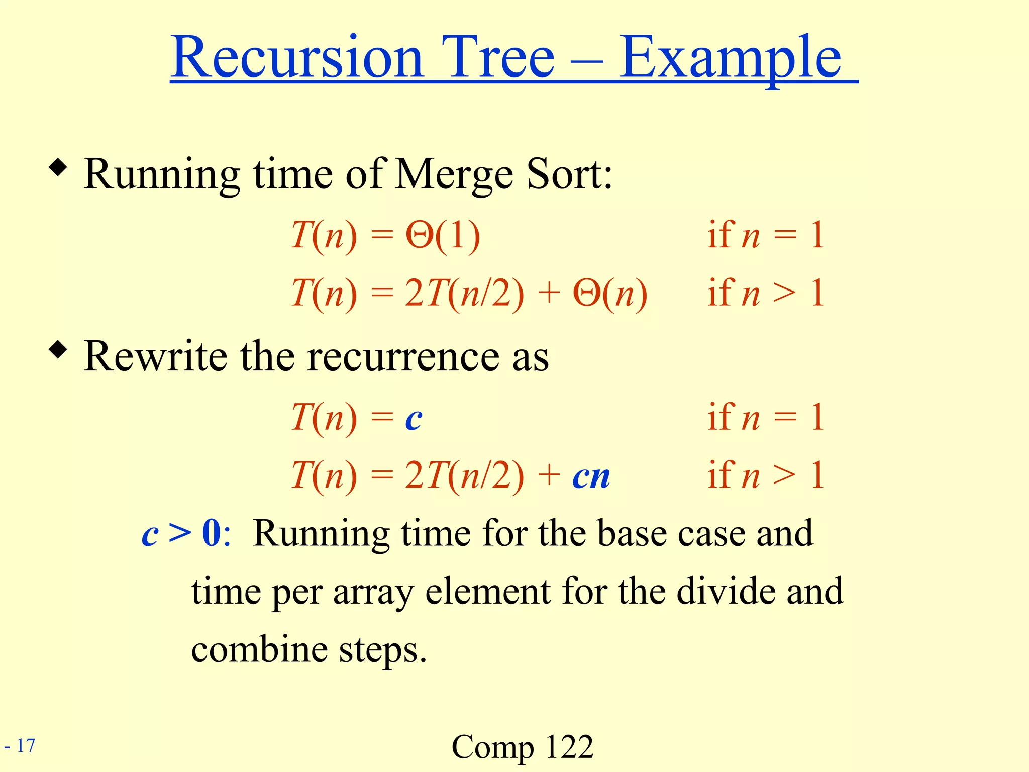 Comp 122- 17
Recursion Tree – Example
 Running time of Merge Sort:
T(n) = Θ(1) if n = 1
T(n) = 2T(n/2) + Θ(n) if n > 1
 Rewrite the recurrence as
T(n) = c if n = 1
T(n) = 2T(n/2) + cn if n > 1
c > 0: Running time for the base case and
time per array element for the divide and
combine steps.
 