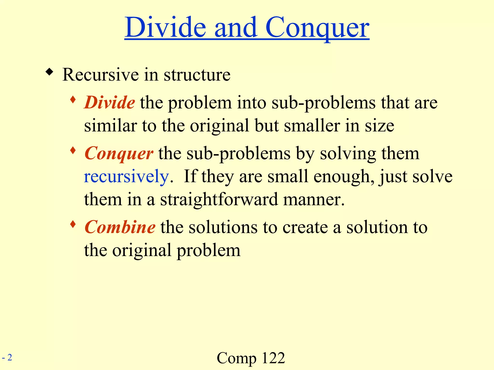Comp 122- 2
Divide and Conquer
 Recursive in structure
 Divide the problem into sub-problems that are
similar to the original but smaller in size
 Conquer the sub-problems by solving them
recursively. If they are small enough, just solve
them in a straightforward manner.
 Combine the solutions to create a solution to
the original problem
 