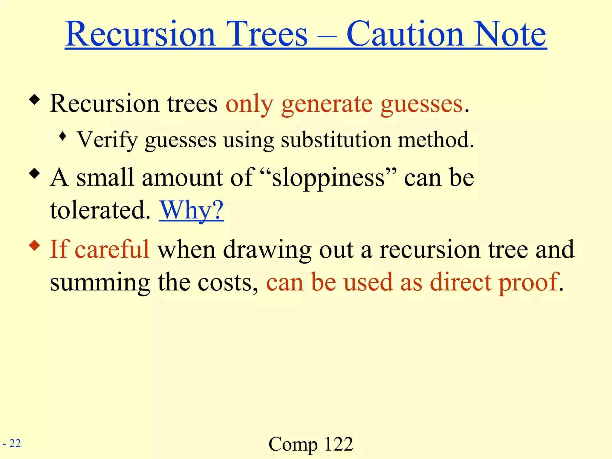 Comp 122- 22
Recursion Trees – Caution Note
 Recursion trees only generate guesses.
 Verify guesses using substitution method.
 A small amount of “sloppiness” can be
tolerated. Why?
 If careful when drawing out a recursion tree and
summing the costs, can be used as direct proof.
 
