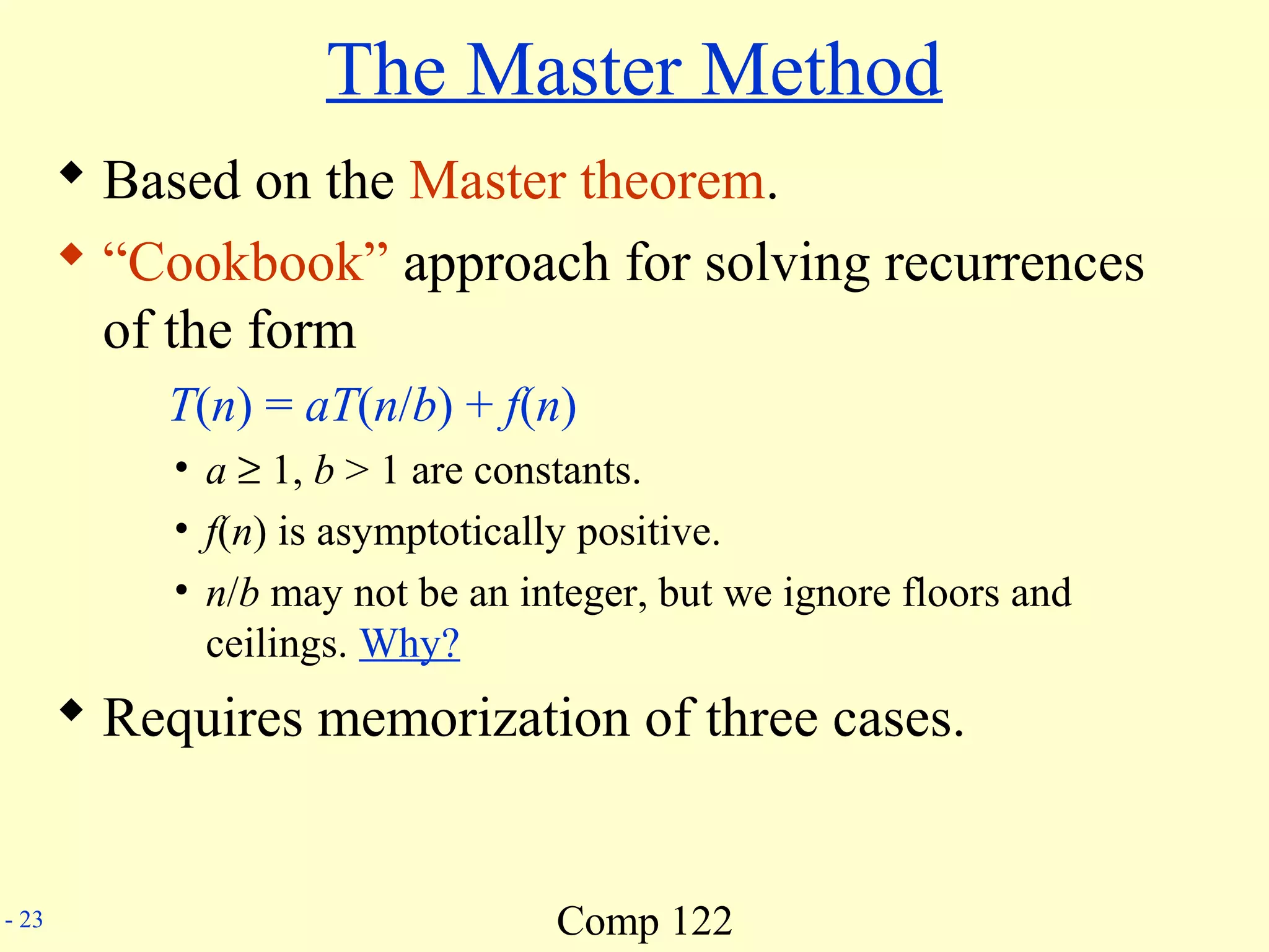 Comp 122- 23
The Master Method
 Based on the Master theorem.
 “Cookbook” approach for solving recurrences
of the form
T(n) = aT(n/b) + f(n)
• a ≥ 1, b > 1 are constants.
• f(n) is asymptotically positive.
• n/b may not be an integer, but we ignore floors and
ceilings. Why?
 Requires memorization of three cases.
 