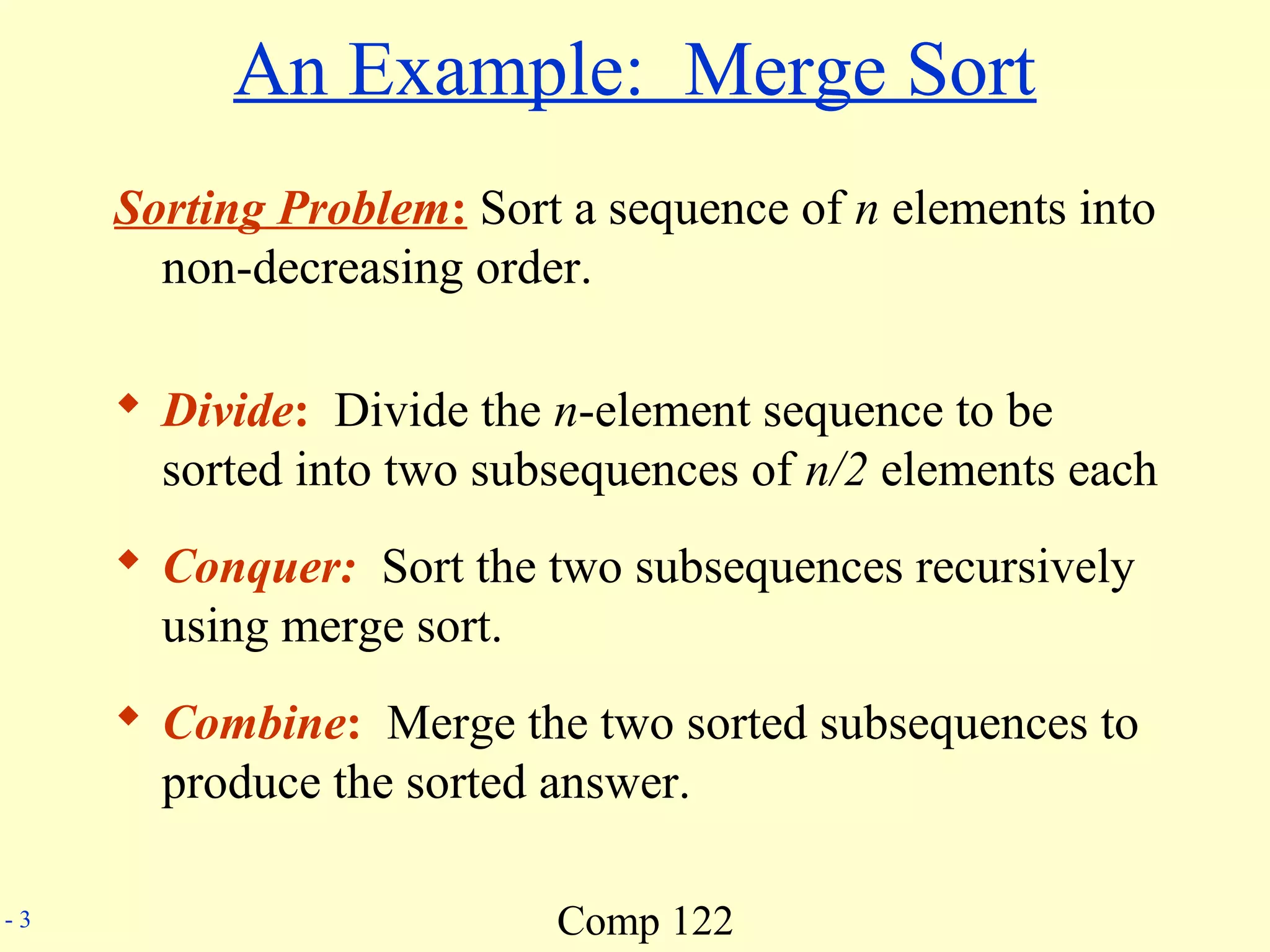 Comp 122- 3
An Example: Merge Sort
Sorting Problem: Sort a sequence of n elements into
non-decreasing order.
 Divide: Divide the n-element sequence to be
sorted into two subsequences of n/2 elements each
 Conquer: Sort the two subsequences recursively
using merge sort.
 Combine: Merge the two sorted subsequences to
produce the sorted answer.
 