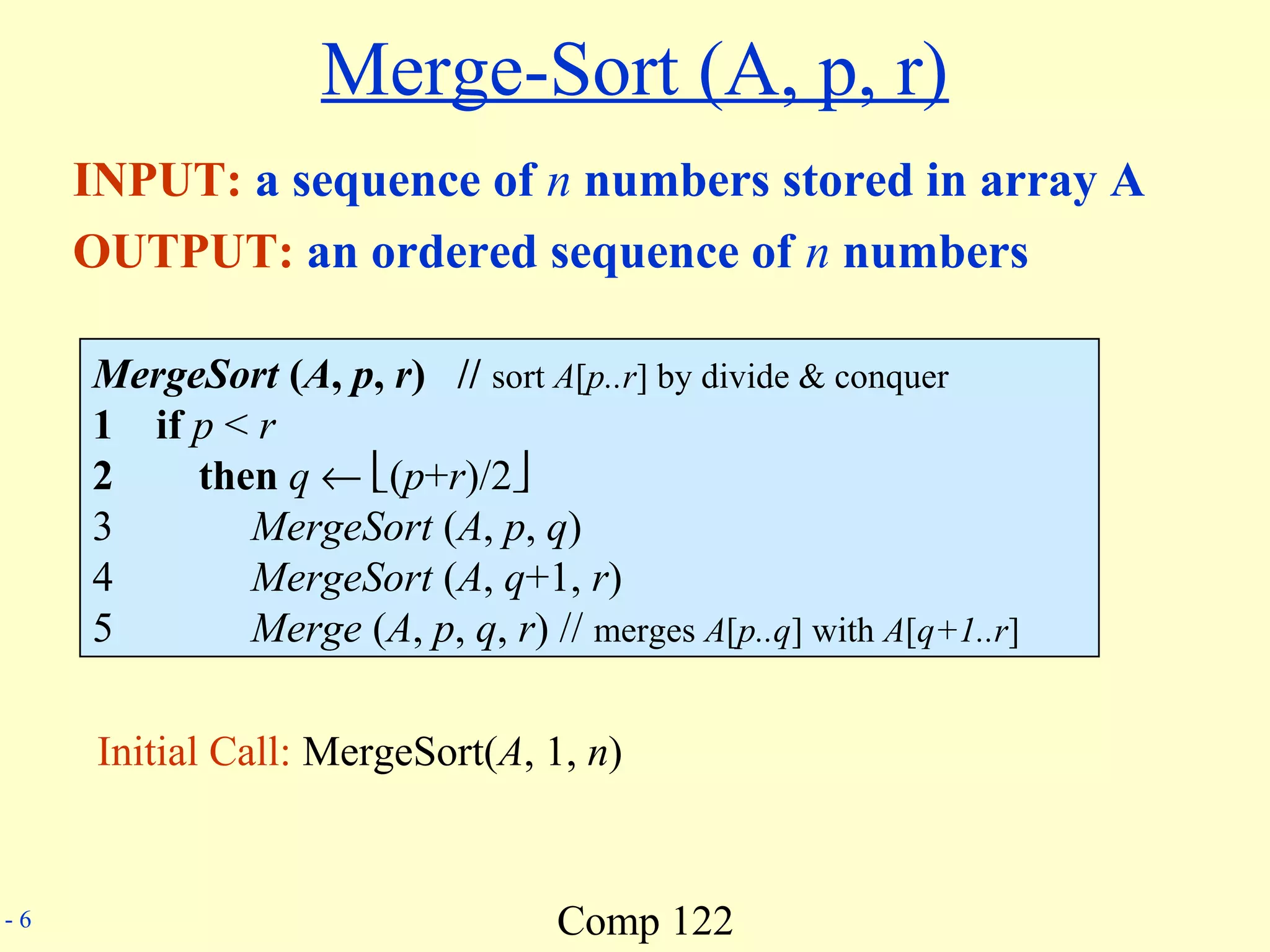 Comp 122- 6
Merge-Sort (A, p, r)
INPUT: a sequence of n numbers stored in array A
OUTPUT: an ordered sequence of n numbers
MergeSort (A, p, r) // sort A[p..r] by divide & conquer
1 if p < r
2 then q ← (p+r)/2
3 MergeSort (A, p, q)
4 MergeSort (A, q+1, r)
5 Merge (A, p, q, r) // merges A[p..q] with A[q+1..r]
Initial Call: MergeSort(A, 1, n)
 
