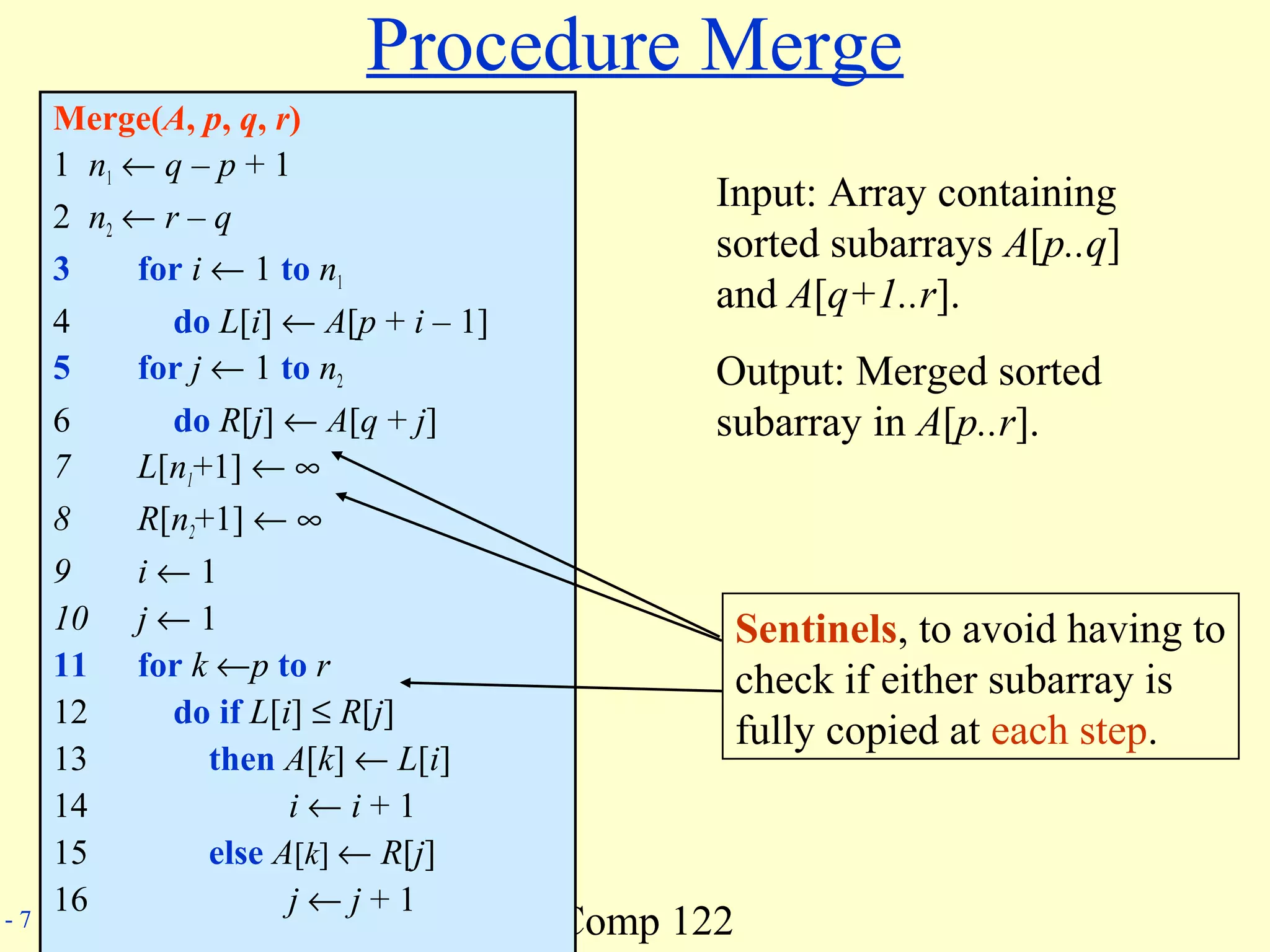 Comp 122- 7
Procedure Merge
Merge(A, p, q, r)
1 n1 ← q – p + 1
2 n2 ← r – q
3 for i ← 1 to n1
4 do L[i] ← A[p + i – 1]
5 for j ← 1 to n2
6 do R[j] ← A[q + j]
7 L[n1+1] ← ∞
8 R[n2+1] ← ∞
9 i ← 1
10 j ← 1
11 for k ←p to r
12 do if L[i] ≤ R[j]
13 then A[k] ← L[i]
14 i ← i + 1
15 else A[k] ← R[j]
16 j ← j + 1
Sentinels, to avoid having to
check if either subarray is
fully copied at each step.
Input: Array containing
sorted subarrays A[p..q]
and A[q+1..r].
Output: Merged sorted
subarray in A[p..r].
 