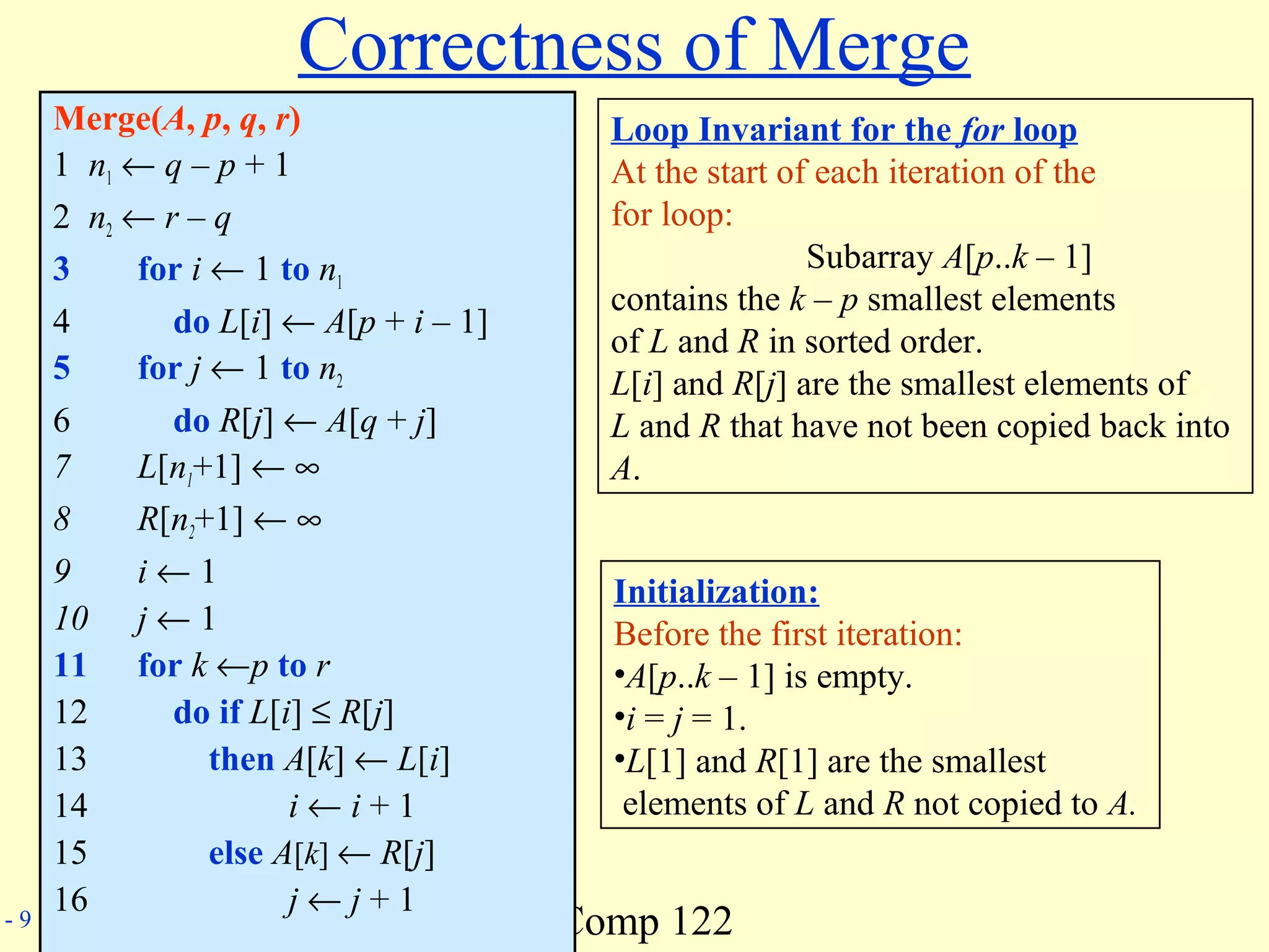 Comp 122- 9
Correctness of Merge
Merge(A, p, q, r)
1 n1 ← q – p + 1
2 n2 ← r – q
3 for i ← 1 to n1
4 do L[i] ← A[p + i – 1]
5 for j ← 1 to n2
6 do R[j] ← A[q + j]
7 L[n1+1] ← ∞
8 R[n2+1] ← ∞
9 i ← 1
10 j ← 1
11 for k ←p to r
12 do if L[i] ≤ R[j]
13 then A[k] ← L[i]
14 i ← i + 1
15 else A[k] ← R[j]
16 j ← j + 1
Loop Invariant for the for loop
At the start of each iteration of the
for loop:
Subarray A[p..k – 1]
contains the k – p smallest elements
of L and R in sorted order.
L[i] and R[j] are the smallest elements of
L and R that have not been copied back into
A.
Initialization:
Before the first iteration:
•A[p..k – 1] is empty.
•i = j = 1.
•L[1] and R[1] are the smallest
elements of L and R not copied to A.
 