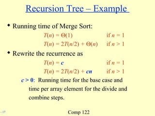 Comp 122- 17
Recursion Tree – Example
 Running time of Merge Sort:
T(n) = Θ(1) if n = 1
T(n) = 2T(n/2) + Θ(n) if n > 1
 Rewrite the recurrence as
T(n) = c if n = 1
T(n) = 2T(n/2) + cn if n > 1
c > 0: Running time for the base case and
time per array element for the divide and
combine steps.
 