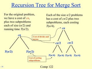 Comp 122- 18
Recursion Tree for Merge Sort
For the original problem,
we have a cost of cn,
plus two subproblems
each of size (n/2) and
running time T(n/2).
cn
T(n/2) T(n/2)
Each of the size n/2 problems
has a cost of cn/2 plus two
subproblems, each costing
T(n/4).
cn
cn/2 cn/2
T(n/4) T(n/4) T(n/4) T(n/4)
Cost of divide and
merge.
Cost of sorting
subproblems.
 