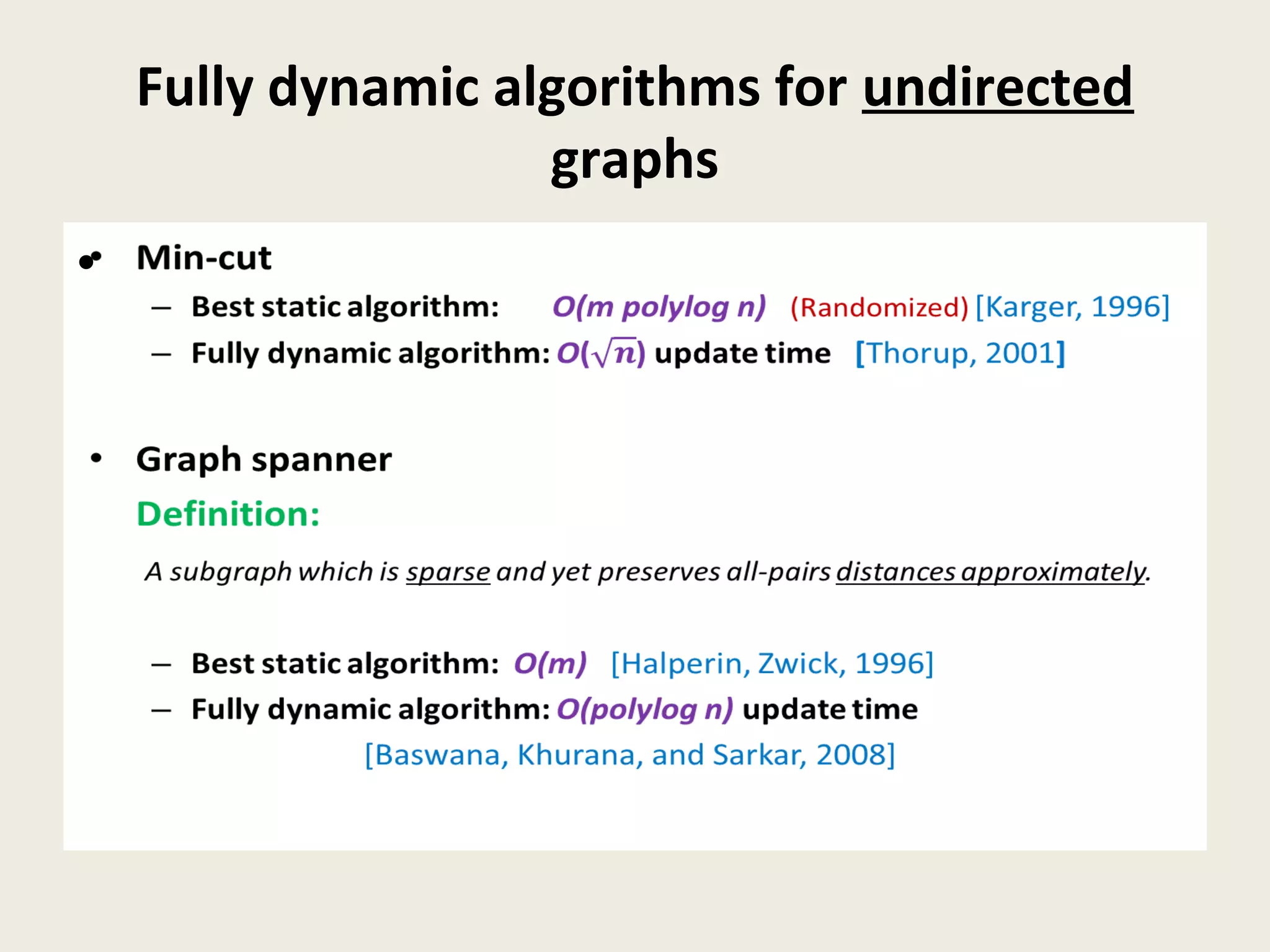 Fully dynamic algorithms for undirected
graphs
• Min-cut
– Best static algorithm: O(m polylog n) (Randomized) [Karger, 1996]
– Fully dynamic algorithm: O() update time [Thorup, 2001]
• Graph spanner
Definition:
A subgraph which is sparse and yet preserves all-pairs distances approximately.
– Best static algorithm: O(m) [Halperin, Zwick, 1996]
– Fully dynamic algorithm: O(polylog n) update time
[Baswana, Khurana, and Sarkar, 2008]
•
 