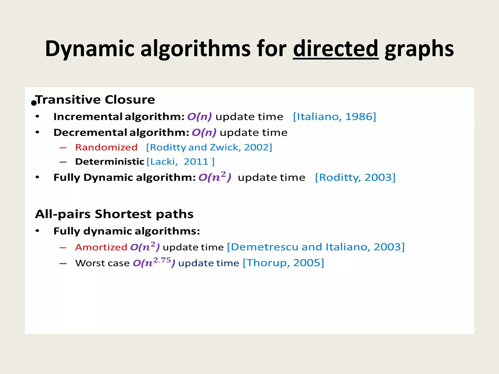 Dynamic algorithms for directed graphs
Transitive Closure
• Incremental algorithm: O(n) update time [Italiano, 1986]
• Decremental algorithm: O(n) update time
– Randomized [Roditty and Zwick, 2002]
– Deterministic [Lacki, 2011 ]
• Fully Dynamic algorithm: O() update time [Roditty, 2003]
All-pairs Shortest paths
• Fully dynamic algorithms:
– Amortized O() update time [Demetrescu and Italiano, 2003]
– Worst case O() update time [Thorup, 2005]
•
 