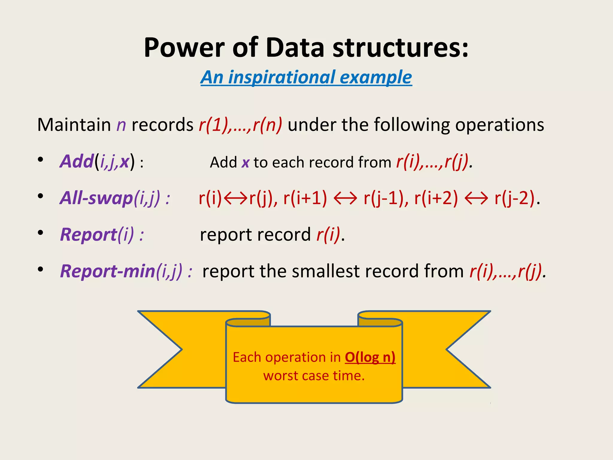 Power of Data structures:
An inspirational example
Maintain n records r(1),…,r(n) under the following operations
• Add(i,j,x) : Add x to each record from r(i),…,r(j).
• All-swap(i,j) : r(i)↔r(j), r(i+1) ↔ r(j-1), r(i+2) ↔ r(j-2).
• Report(i) : report record r(i).
• Report-min(i,j) : report the smallest record from r(i),…,r(j).
Each operation in O(log n)
worst case time.
 