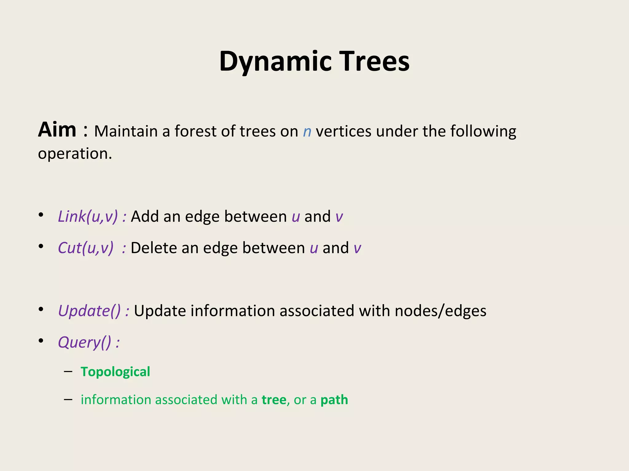 Dynamic Trees
Aim : Maintain a forest of trees on n vertices under the following
operation.
• Link(u,v) : Add an edge between u and v
• Cut(u,v) : Delete an edge between u and v
• Update() : Update information associated with nodes/edges
• Query() :
– Topological
– information associated with a tree, or a path
 
