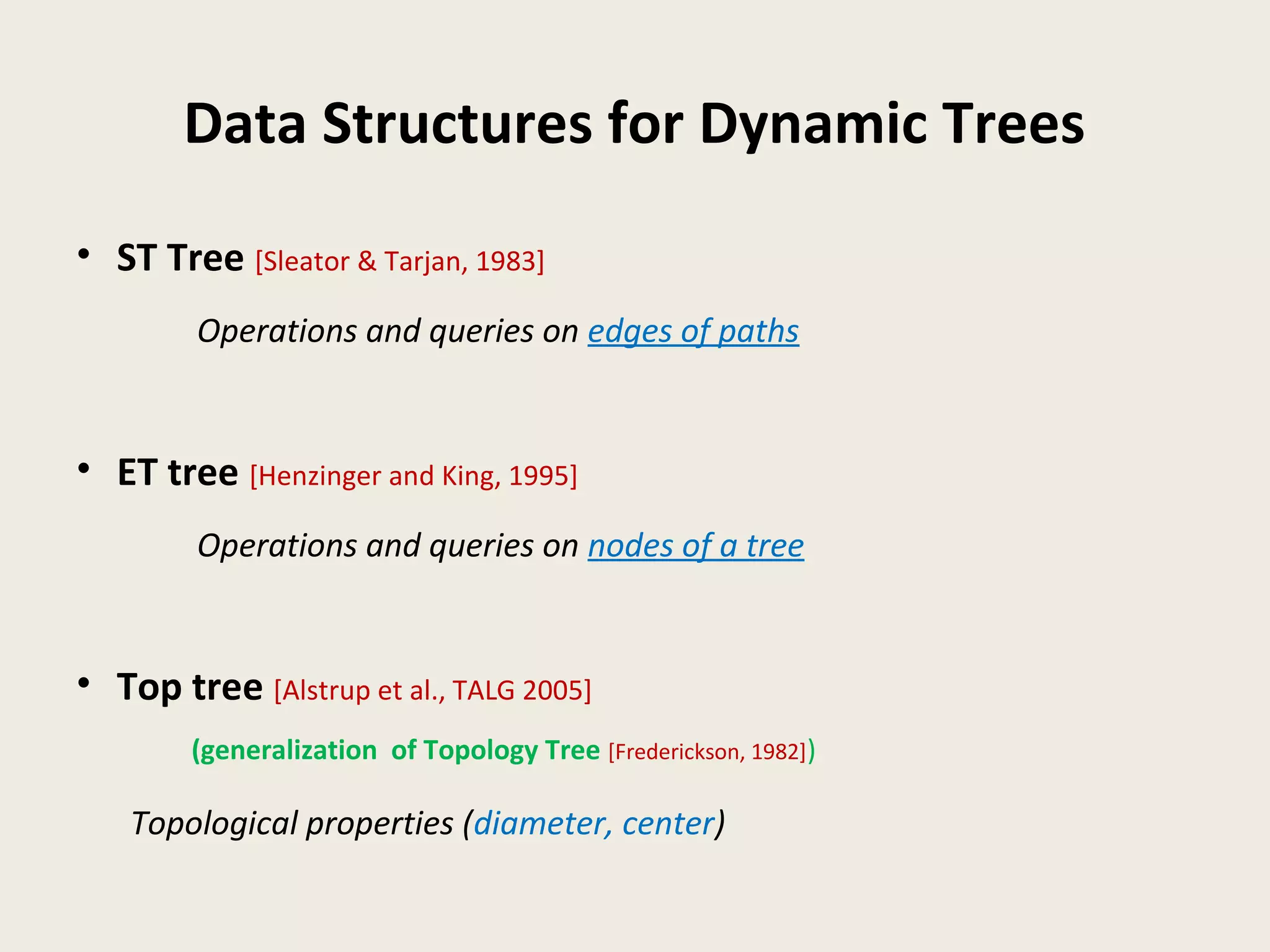Data Structures for Dynamic Trees
• ST Tree [Sleator & Tarjan, 1983]
Operations and queries on edges of paths
• ET tree [Henzinger and King, 1995]
Operations and queries on nodes of a tree
• Top tree [Alstrup et al., TALG 2005]
(generalization of Topology Tree [Frederickson, 1982])
Topological properties (diameter, center)
 