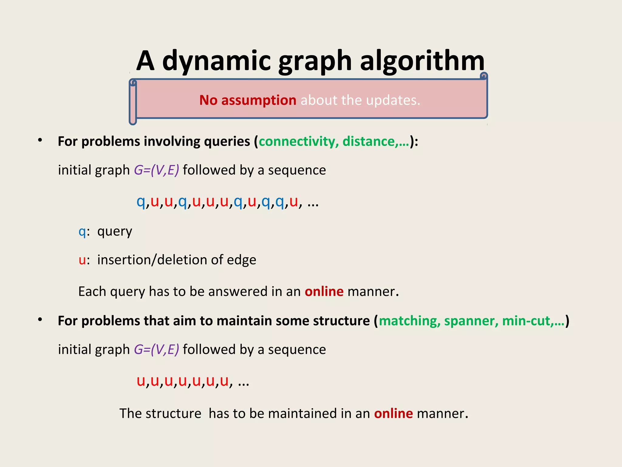 A dynamic graph algorithm
• For problems involving queries (connectivity, distance,…):
initial graph G=(V,E) followed by a sequence
q,u,u,q,u,u,u,q,u,q,q,u, …
q: query
u: insertion/deletion of edge
Each query has to be answered in an online manner.
• For problems that aim to maintain some structure (matching, spanner, min-cut,…)
initial graph G=(V,E) followed by a sequence
u,u,u,u,u,u,u, …
The structure has to be maintained in an online manner.
No assumption about the updates.
 