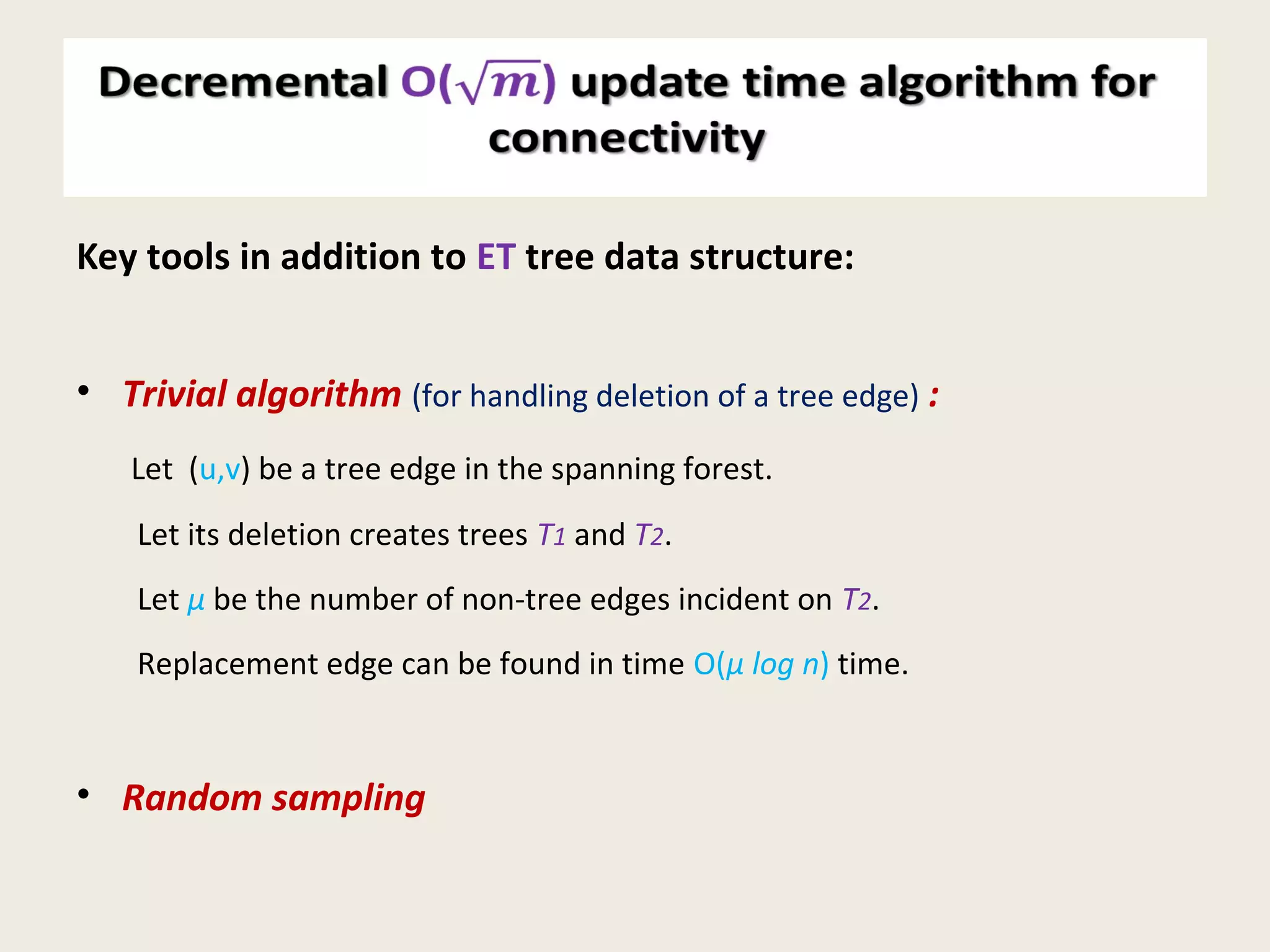 Decremental O() update time algorithm for
connectivity
Key tools in addition to ET tree data structure:
• Trivial algorithm (for handling deletion of a tree edge) :
Let (u,v) be a tree edge in the spanning forest.
Let its deletion creates trees T1 and T2.
Let µ be the number of non-tree edges incident on T2.
Replacement edge can be found in time O(µ log n) time.
• Random sampling
 