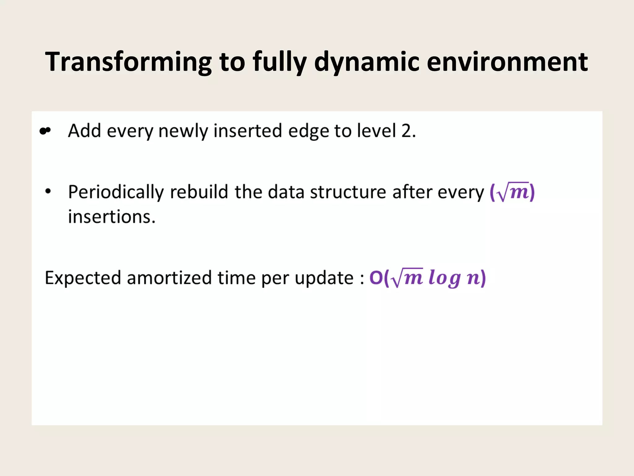 Transforming to fully dynamic environment
• Add every newly inserted edge to level 2.
• Periodically rebuild the data structure after every ()
insertions.
Expected amortized time per update : O()
•
 