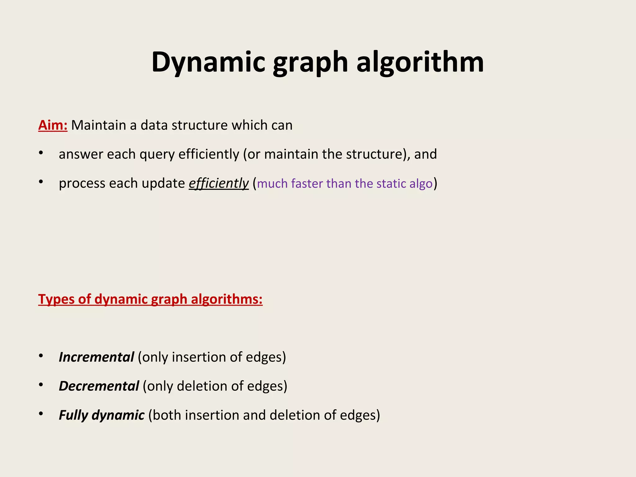 Dynamic graph algorithm
Aim: Maintain a data structure which can
• answer each query efficiently (or maintain the structure), and
• process each update efficiently (much faster than the static algo)
Types of dynamic graph algorithms:
• Incremental (only insertion of edges)
• Decremental (only deletion of edges)
• Fully dynamic (both insertion and deletion of edges)
 