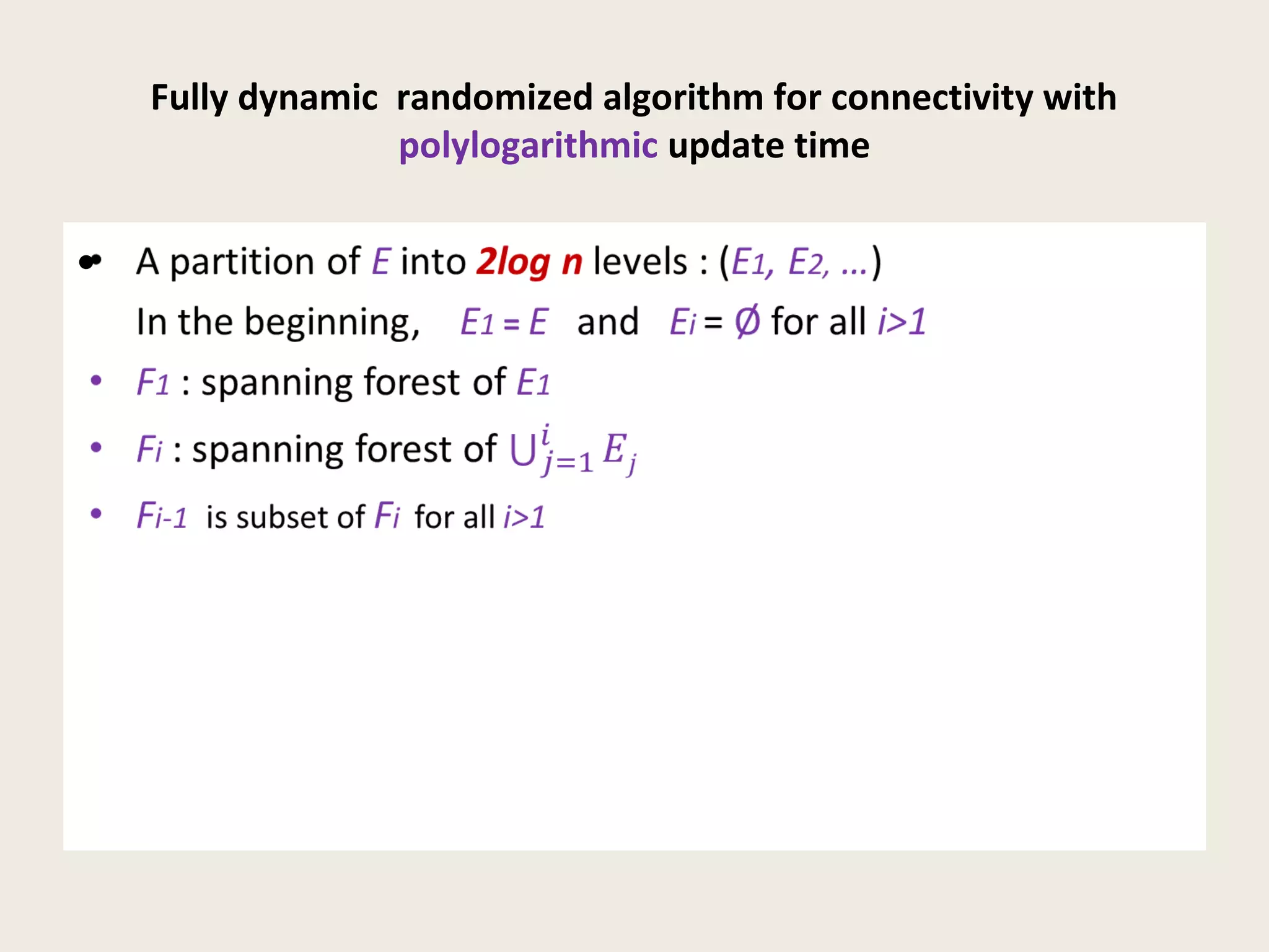 Fully dynamic randomized algorithm for connectivity with
polylogarithmic update time
• A partition of E into 2log n levels : (E1, E2, …)
In the beginning, E1 = E and Ei = Ø for all i>1
• F1 : spanning forest of E1
• Fi : spanning forest of
• Fi-1 is subset of Fi for all i>1
•
 