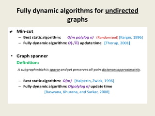 Fully dynamic algorithms for undirected
graphs
• Min-cut
– Best static algorithm: O(m polylog n) (Randomized) [Karger, 1996]
– Fully dynamic algorithm: O() update time [Thorup, 2001]
• Graph spanner
Definition:
A subgraph which is sparse and yet preserves all-pairs distances approximately.
– Best static algorithm: O(m) [Halperin, Zwick, 1996]
– Fully dynamic algorithm: O(polylog n) update time
[Baswana, Khurana, and Sarkar, 2008]
•
 