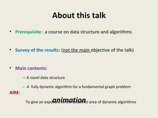 About this talk
• Prerequisite: a course on data structure and algorithms
• Survey of the results: (not the main objective of the talk)
• Main contents:
-- A novel data structure
-- A fully dynamic algorithm for a fundamental graph problem
AIM:
To give an exposure to the beautiful area of dynamic algorithmsanimation
 