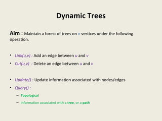Dynamic Trees
Aim : Maintain a forest of trees on n vertices under the following
operation.
• Link(u,v) : Add an edge between u and v
• Cut(u,v) : Delete an edge between u and v
• Update() : Update information associated with nodes/edges
• Query() :
– Topological
– information associated with a tree, or a path
 