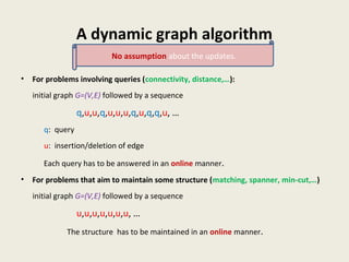A dynamic graph algorithm
• For problems involving queries (connectivity, distance,…):
initial graph G=(V,E) followed by a sequence
q,u,u,q,u,u,u,q,u,q,q,u, …
q: query
u: insertion/deletion of edge
Each query has to be answered in an online manner.
• For problems that aim to maintain some structure (matching, spanner, min-cut,…)
initial graph G=(V,E) followed by a sequence
u,u,u,u,u,u,u, …
The structure has to be maintained in an online manner.
No assumption about the updates.
 