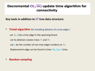 Decremental O() update time algorithm for
connectivity
Key tools in addition to ET tree data structure:
• Trivial algorithm (for handling deletion of a tree edge) :
Let (u,v) be a tree edge in the spanning forest.
Let its deletion creates trees T1 and T2.
Let µ be the number of non-tree edges incident on T2.
Replacement edge can be found in time O(µ log n) time.
• Random sampling
 