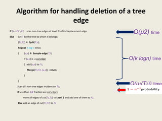 Algorithm for handling deletion of a tree
edge
If (e ϵ F2  F1) scan non-tree edges at level 2 to find replacement edge.
Else Let T be the tree to which e belongs;
(T1,T2)  Split(T,e);
Repeat k log n times
{ (u,v)  Sample-edge(T2);
If (u,v) is a cut-edge
{ add (u,v) to F1;
Merge(T1,T2, (u,v)); return;
}
}
Scan all non-tree edges incident on T2;
If less than 1/k fraction are cut-edges
move all edges of cut(T1,T2) to Level 2 and add one of them to F2.
Else add an edge of cut(T1,T2) to F1
O(µ2) time
O(k logn) time
O(µ1(T2)) time
probability
 
 