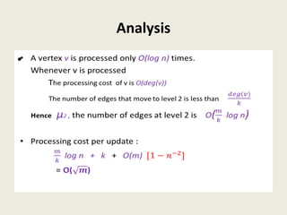 Analysis
• A vertex v is processed only O(log n) times.
Whenever v is processed
The processing cost of v is O(deg(v))
The number of edges that move to level 2 is less than
Hence µ2 , the number of edges at level 2 is O(log n)
• Processing cost per update :
log n + k + O(m)
= O()
•
 