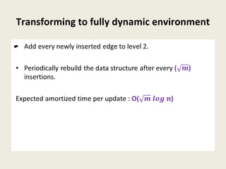 Transforming to fully dynamic environment
• Add every newly inserted edge to level 2.
• Periodically rebuild the data structure after every ()
insertions.
Expected amortized time per update : O()
•
 