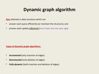 Dynamic graph algorithm
Aim: Maintain a data structure which can
• answer each query efficiently (or maintain the structure), and
• process each update efficiently (much faster than the static algo)
Types of dynamic graph algorithms:
• Incremental (only insertion of edges)
• Decremental (only deletion of edges)
• Fully dynamic (both insertion and deletion of edges)
 