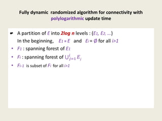 Fully dynamic randomized algorithm for connectivity with
polylogarithmic update time
• A partition of E into 2log n levels : (E1, E2, …)
In the beginning, E1 = E and Ei = Ø for all i>1
• F1 : spanning forest of E1
• Fi : spanning forest of
• Fi-1 is subset of Fi for all i>1
•
 