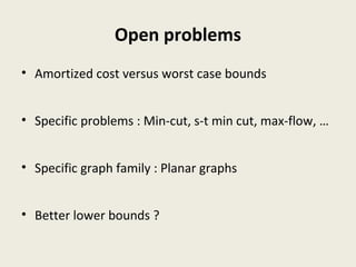 Open problems
• Amortized cost versus worst case bounds
• Specific problems : Min-cut, s-t min cut, max-flow, …
• Specific graph family : Planar graphs
• Better lower bounds ?
 