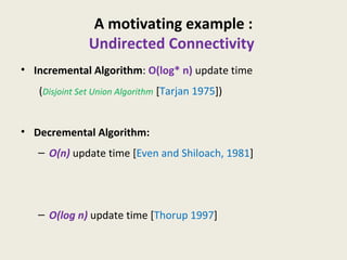 A motivating example :
Undirected Connectivity
• Incremental Algorithm: O(log* n) update time
(Disjoint Set Union Algorithm [Tarjan 1975])
• Decremental Algorithm:
– O(n) update time [Even and Shiloach, 1981]
– O(log n) update time [Thorup 1997]
 