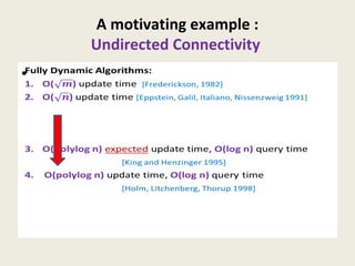 A motivating example :
Undirected Connectivity
Fully Dynamic Algorithms:
1. O() update time [Frederickson, 1982]
2. O() update time [Eppstein, Galil, Italiano, Nissenzweig 1991]
3. O(polylog n) expected update time, O(log n) query time
[King and Henzinger 1995]
4. O(polylog n) update time, O(log n) query time
[Holm, Litchenberg, Thorup 1998]
•
 