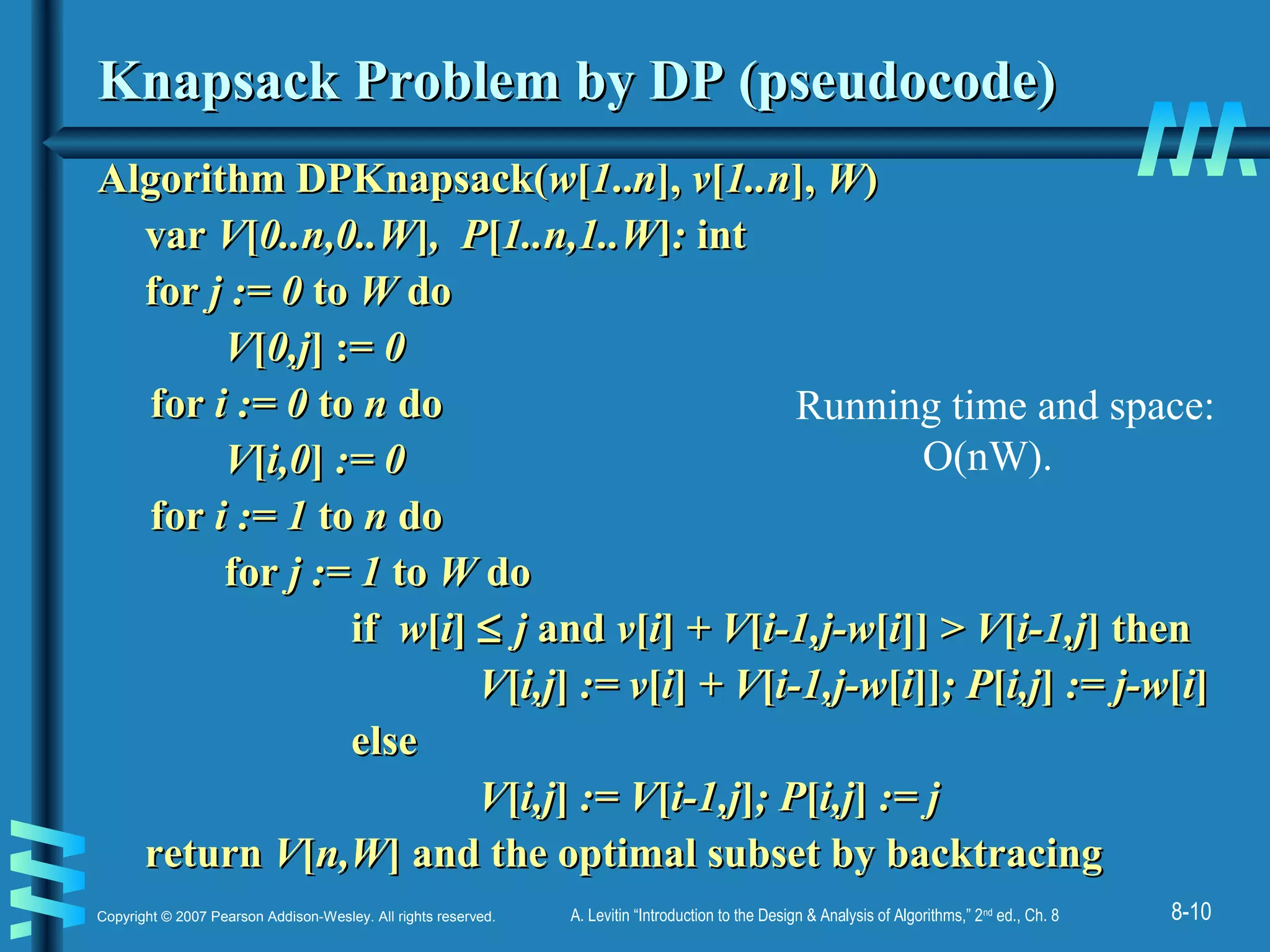 8-10Copyright © 2007 Pearson Addison-Wesley. All rights reserved. A. Levitin “Introduction to the Design & Analysis of Algorithms,” 2nd
ed., Ch. 8
Knapsack Problem by DP (pseudocode)Knapsack Problem by DP (pseudocode)
Algorithm DPKnapsack(Algorithm DPKnapsack(ww[[11....nn],], vv[[1..n1..n],], WW))
varvar VV[[0..n,0..W0..n,0..W]], P, P[[1..n,1..W1..n,1..W]]:: intint
forfor j := 0j := 0 toto WW dodo
VV[[0,j0,j] :=] := 00
forfor i := 0i := 0 toto nn dodo
VV[[i,0i,0]] := 0:= 0
forfor i := 1i := 1 toto nn dodo
forfor j := 1j := 1 toto WW dodo
ifif ww[[ii]] ≤≤ jj andand vv[[ii]] + V+ V[[i-1,j-wi-1,j-w[[ii]]]] > V> V[[i-1,ji-1,j] then] then
VV[[i,ji,j]] := v:= v[[ii]] + V+ V[[i-1,j-wi-1,j-w[[ii]]]]; P; P[[i,ji,j]] := j-w:= j-w[[ii]]
elseelse
VV[[i,ji,j]] := V:= V[[i-1,ji-1,j]]; P; P[[i,ji,j]] := j:= j
returnreturn VV[[n,Wn,W] and the optimal subset by backtracing] and the optimal subset by backtracing
Running time and space:
O(nW).
 