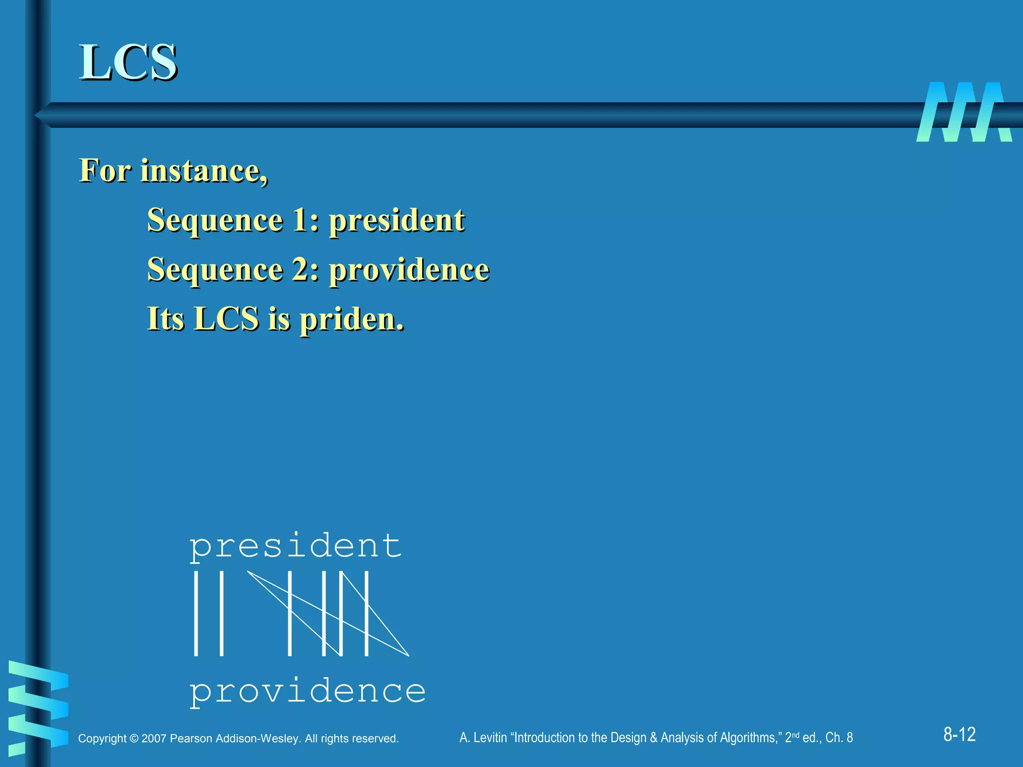 8-12Copyright © 2007 Pearson Addison-Wesley. All rights reserved. A. Levitin “Introduction to the Design & Analysis of Algorithms,” 2nd
ed., Ch. 8
LCSLCS
For instance,For instance,
Sequence 1: presidentSequence 1: president
Sequence 2: providenceSequence 2: providence
Its LCS is priden.Its LCS is priden.
president
providence
 
