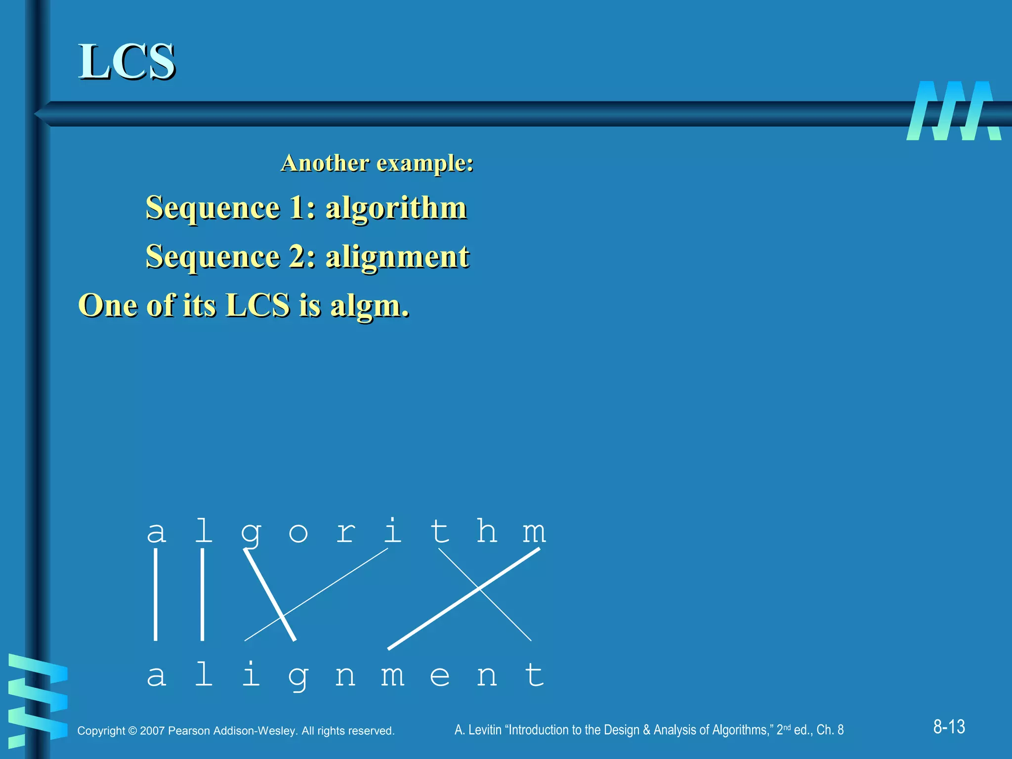 8-13Copyright © 2007 Pearson Addison-Wesley. All rights reserved. A. Levitin “Introduction to the Design & Analysis of Algorithms,” 2nd
ed., Ch. 8
LCSLCS
Another example:Another example:
Sequence 1: algorithmSequence 1: algorithm
Sequence 2: alignmentSequence 2: alignment
One of its LCS is algm.One of its LCS is algm.
a l g o r i t h m
a l i g n m e n t
 