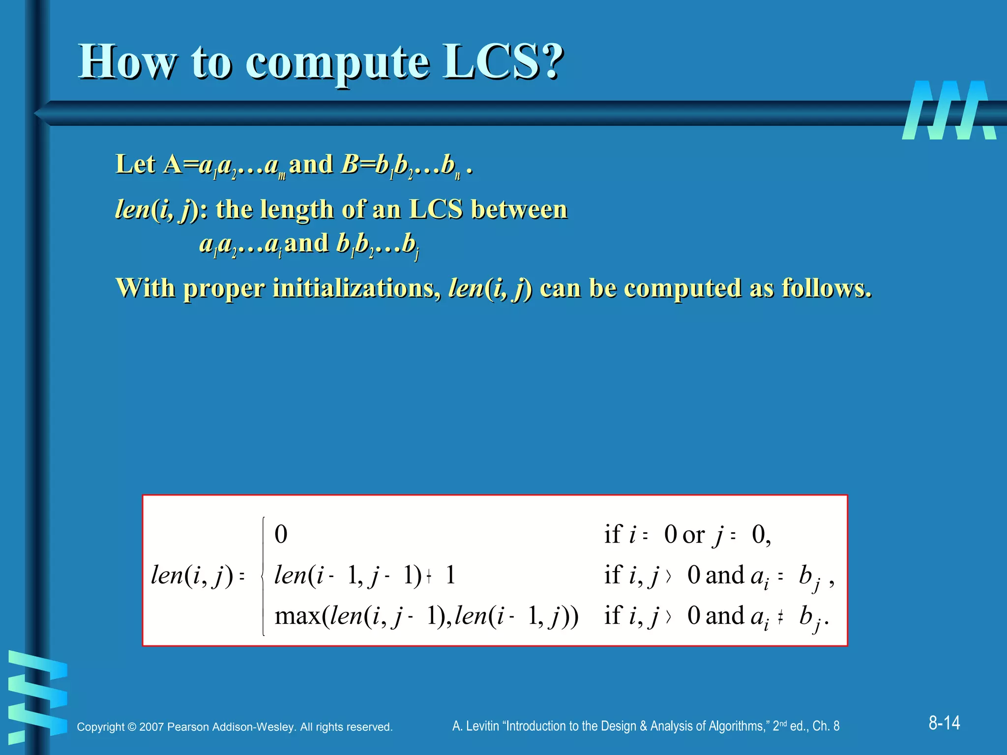 8-14Copyright © 2007 Pearson Addison-Wesley. All rights reserved. A. Levitin “Introduction to the Design & Analysis of Algorithms,” 2nd
ed., Ch. 8
How to compute LCS?How to compute LCS?
Let ALet A=a=a11aa22…a…amm andand B=bB=b11bb22…b…bnn ..
lenlen((i, ji, j): the length of an LCS between): the length of an LCS between
aa11aa22…a…aii andand bb11bb22…b…bjj
With proper initializations,With proper initializations, lenlen((i, ji, j) can be computed as follows.) can be computed as follows.
,
.and0,if)),1(),1,(max(
and0,if1)1,1(
,0or0if0
),(





≠>−−
=>+−−
==
=
ji
ji
bajijilenjilen
bajijilen
ji
jilen
 