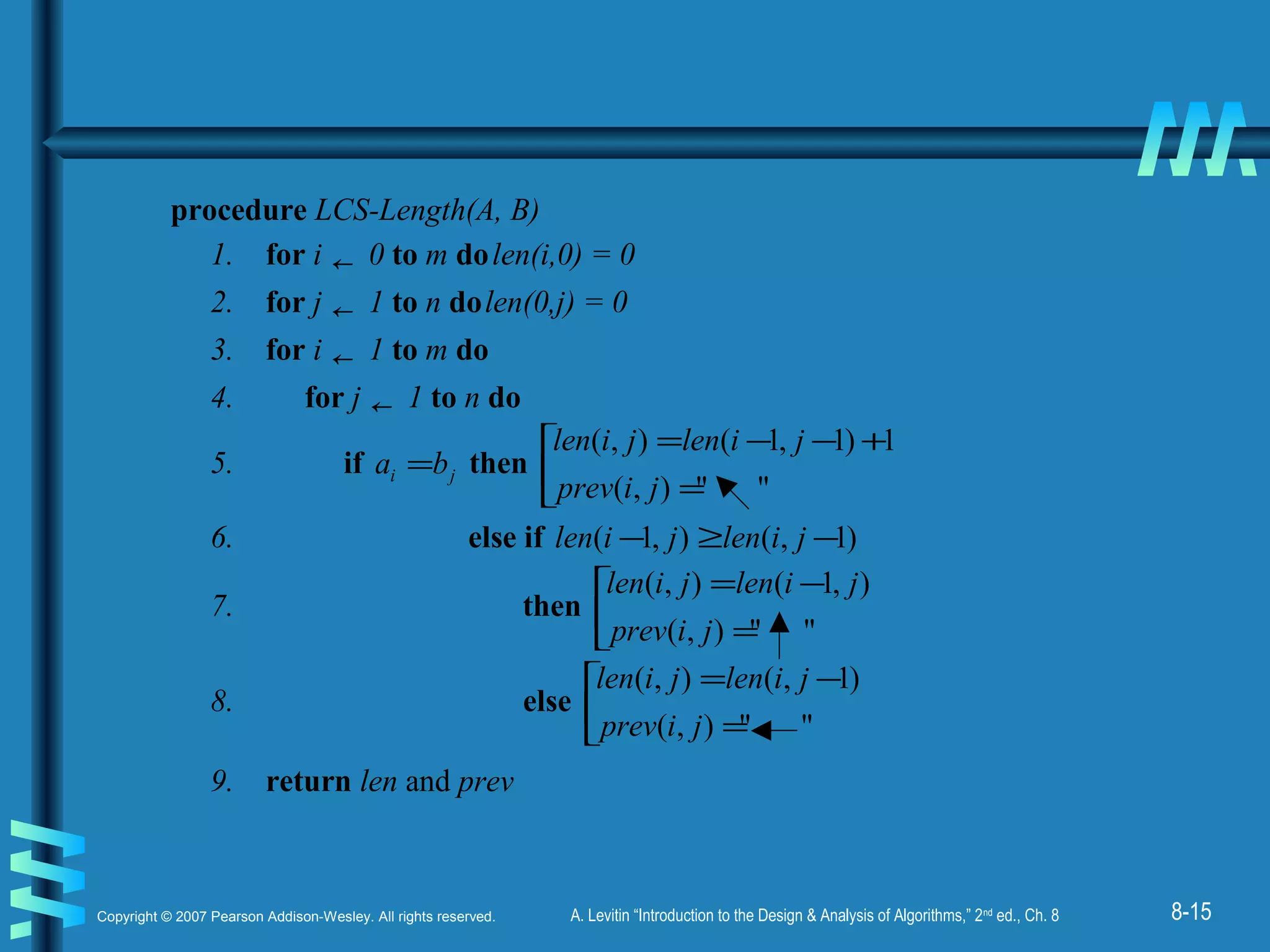 8-15Copyright © 2007 Pearson Addison-Wesley. All rights reserved. A. Levitin “Introduction to the Design & Analysis of Algorithms,” 2nd
ed., Ch. 8
procedure LCS-Length(A, B)
1. for i ← 0 to m dolen(i,0) = 0
2. for j ← 1 to n dolen(0,j) = 0
3. for i ← 1 to m do
4. for j ← 1 to n do
5. if ji ba = then 


=
+−−=
""),(
1)1,1(),(
jiprev
jilenjilen
6. else if )1,(),1( −≥− jilenjilen
7. then 


=
−=
""),(
),1(),(
jiprev
jilenjilen
8. else 


=
−=
""),(
)1,(),(
jiprev
jilenjilen
9. return len and prev
 