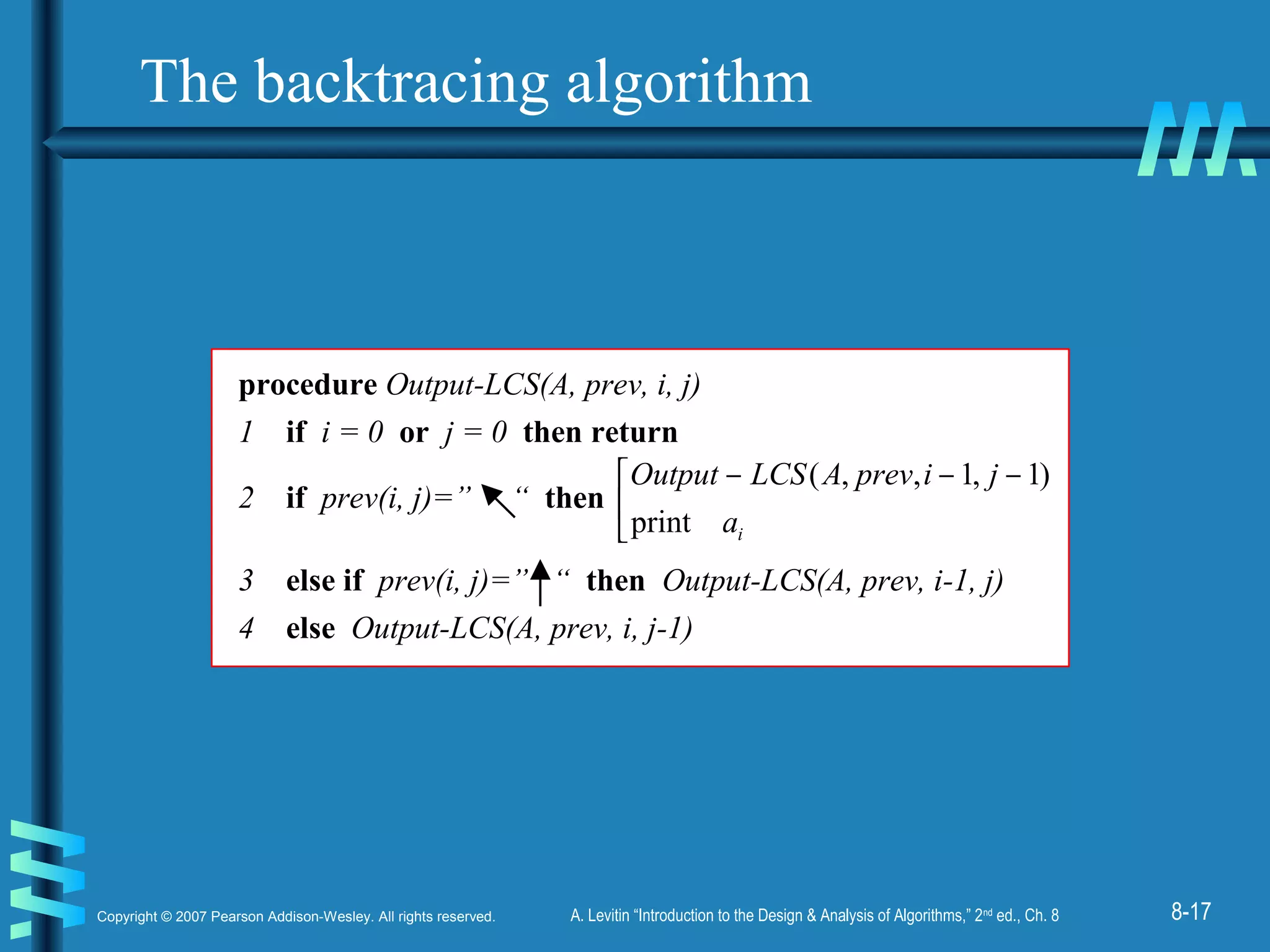 8-17Copyright © 2007 Pearson Addison-Wesley. All rights reserved. A. Levitin “Introduction to the Design & Analysis of Algorithms,” 2nd
ed., Ch. 8
procedure Output-LCS(A, prev, i, j)
1 if i = 0 or j = 0 then return
2 if prev(i, j)=” “ then 

 −−−
ia
jiprevALCSOutput
print
)1,1,,(
3 else if prev(i, j)=” “ then Output-LCS(A, prev, i-1, j)
4 else Output-LCS(A, prev, i, j-1)
The backtracing algorithm
 
