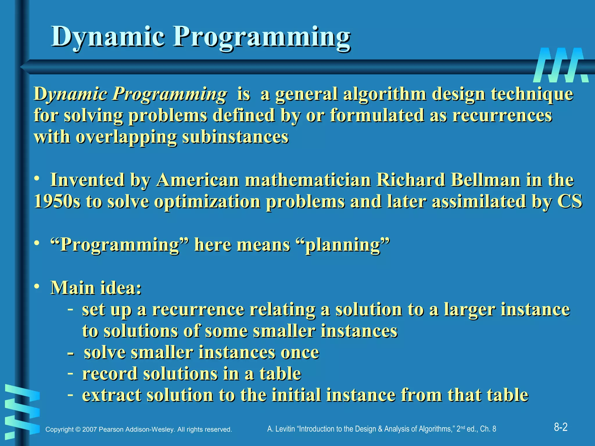 8-2Copyright © 2007 Pearson Addison-Wesley. All rights reserved. A. Levitin “Introduction to the Design & Analysis of Algorithms,” 2nd
ed., Ch. 8
Dynamic ProgrammingDynamic Programming
DDynamic Programmingynamic Programming is a general algorithm design techniqueis a general algorithm design technique
for solving problems defined by or formulated as recurrencesfor solving problems defined by or formulated as recurrences
with overlapping subinstanceswith overlapping subinstances
• Invented by American mathematician Richard Bellman in theInvented by American mathematician Richard Bellman in the
1950s to solve optimization problems and later assimilated by CS1950s to solve optimization problems and later assimilated by CS
• ““Programming” here means “planning”Programming” here means “planning”
• Main idea:Main idea:
- set up a recurrence relating a solution to a larger instanceset up a recurrence relating a solution to a larger instance
to solutions of some smaller instancesto solutions of some smaller instances
- solve smaller instances once- solve smaller instances once
- record solutions in a tablerecord solutions in a table
- extract solution to the initial instance from that tableextract solution to the initial instance from that table
 