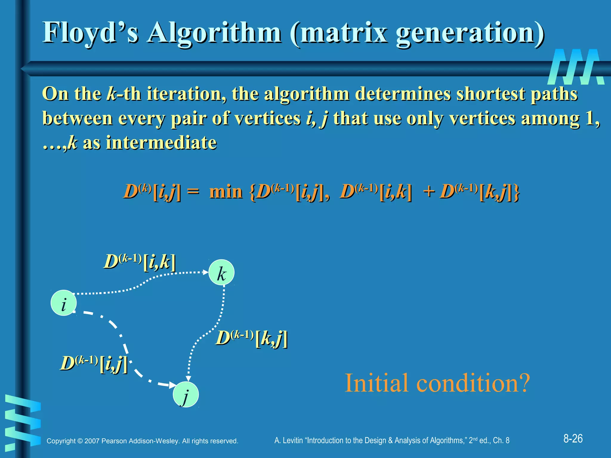 8-26Copyright © 2007 Pearson Addison-Wesley. All rights reserved. A. Levitin “Introduction to the Design & Analysis of Algorithms,” 2nd
ed., Ch. 8
Floyd’s Algorithm (matrix generation)Floyd’s Algorithm (matrix generation)
On theOn the k-k-th iteration, the algorithm determines shortest pathsth iteration, the algorithm determines shortest paths
between every pair of verticesbetween every pair of vertices i, ji, j that use only vertices among 1,that use only vertices among 1,
…,…,kk as intermediateas intermediate
DD((kk))
[[i,ji,j] = min {] = min {DD((kk-1)-1)
[[i,ji,j],], DD((kk-1)-1)
[[i,ki,k] +] + DD((kk-1)-1)
[[k,jk,j]}]}
i
j
k
DD((kk-1)-1)
[[i,ji,j]]
DD((kk-1)-1)
[[i,ki,k]]
DD((kk-1)-1)
[[k,jk,j]]
Initial condition?
 
