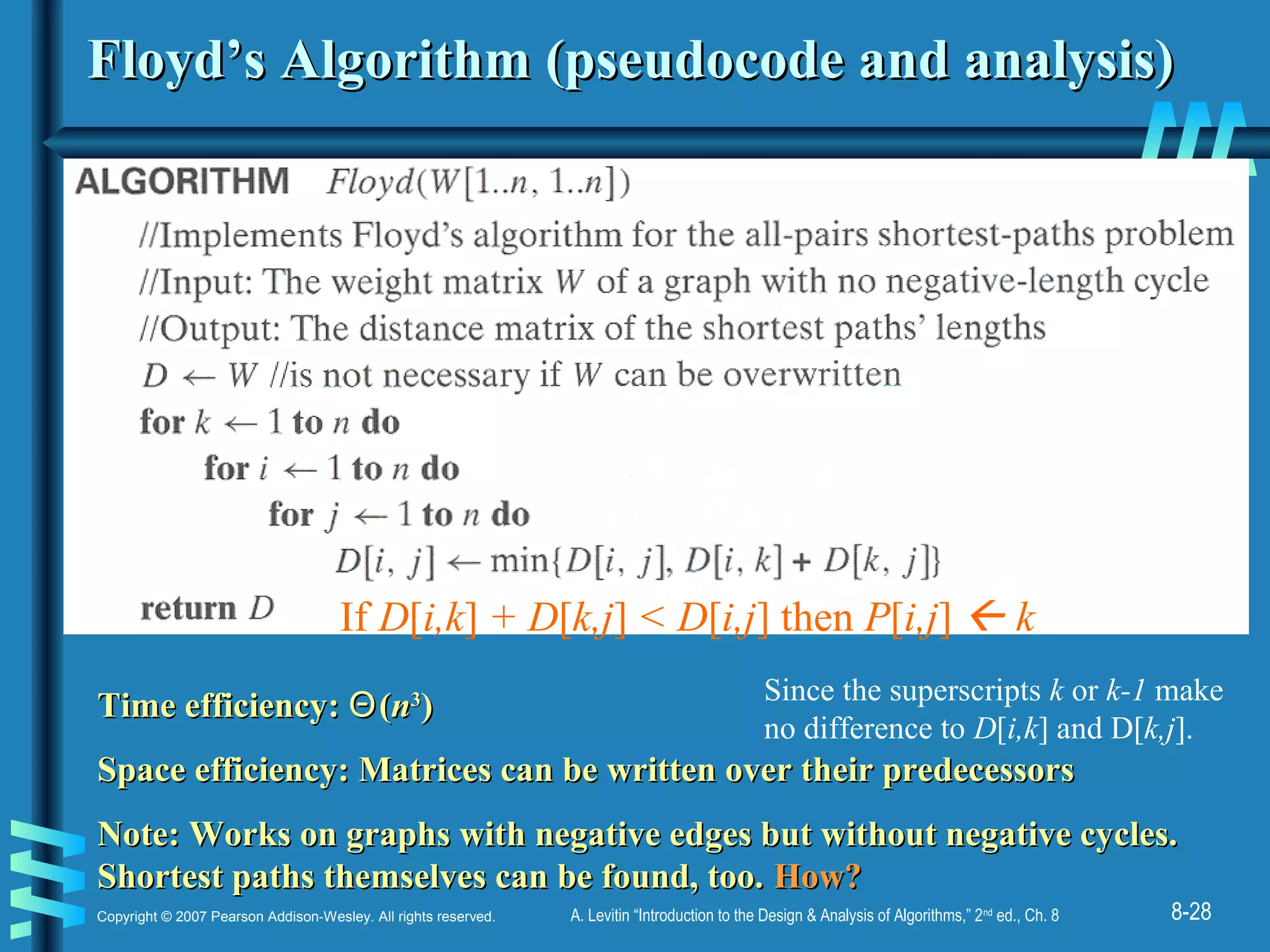 8-28Copyright © 2007 Pearson Addison-Wesley. All rights reserved. A. Levitin “Introduction to the Design & Analysis of Algorithms,” 2nd
ed., Ch. 8
Floyd’s Algorithm (pseudocode and analysis)Floyd’s Algorithm (pseudocode and analysis)
Time efficiency:Time efficiency: ΘΘ((nn33
))
Space efficiency: Matrices can be written over their predecessorsSpace efficiency: Matrices can be written over their predecessors
Note: Works on graphs with negative edges but without negative cycles.Note: Works on graphs with negative edges but without negative cycles.
Shortest paths themselves can be found, too.Shortest paths themselves can be found, too. How?How?
If D[i,k] + D[k,j] < D[i,j] then P[i,j]  k
Since the superscripts k or k-1 make
no difference to D[i,k] and D[k,j].
 