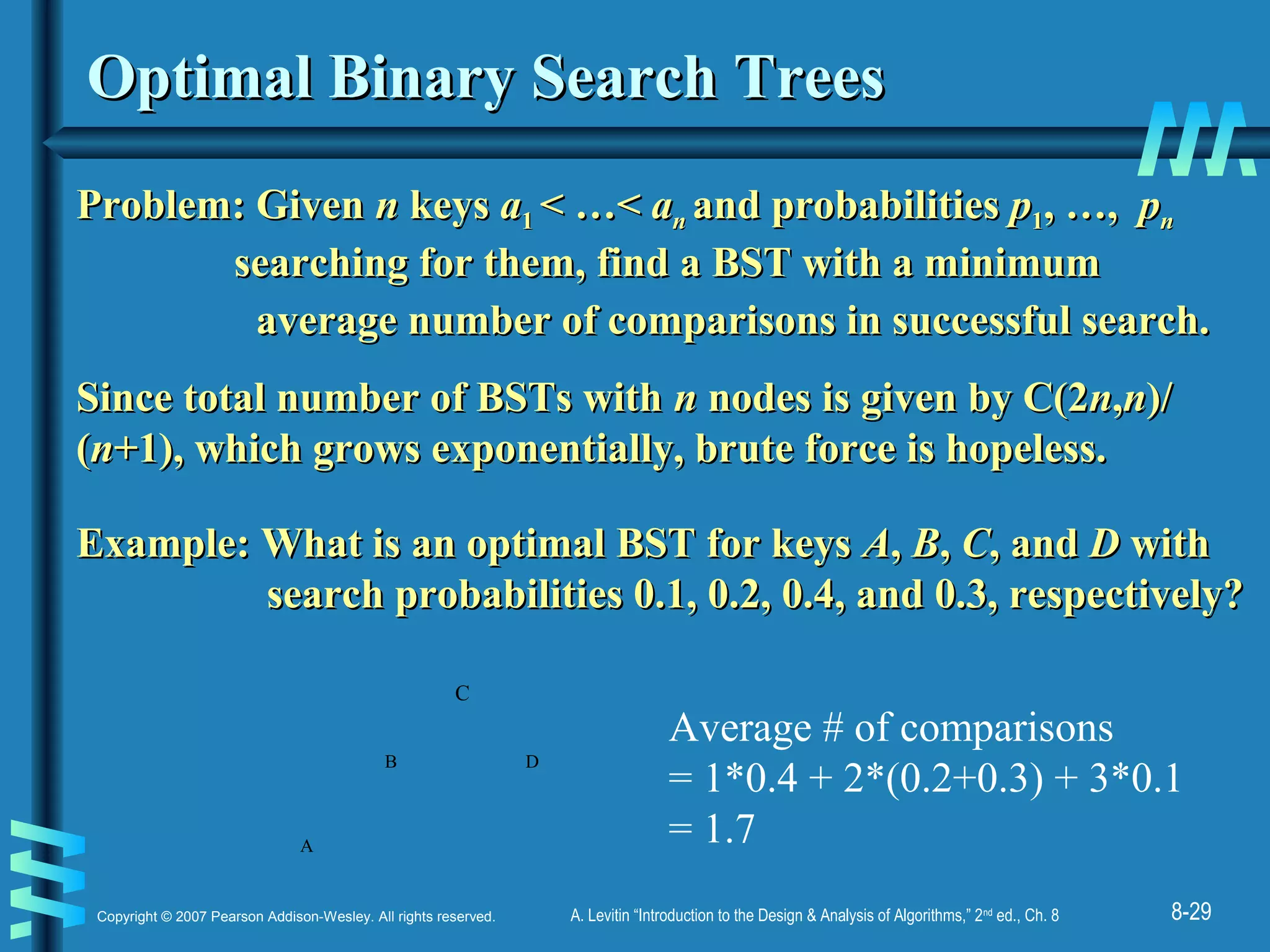 8-29Copyright © 2007 Pearson Addison-Wesley. All rights reserved. A. Levitin “Introduction to the Design & Analysis of Algorithms,” 2nd
ed., Ch. 8
Optimal Binary Search TreesOptimal Binary Search Trees
Problem: GivenProblem: Given nn keyskeys aa11 < …<< …< aann and probabilitiesand probabilities pp11,, …,…, ppnn
searching for them, find a BST with a minimumsearching for them, find a BST with a minimum
average number of comparisons in successful search.average number of comparisons in successful search.
Since total number of BSTs withSince total number of BSTs with nn nodes is given by C(2nodes is given by C(2nn,,nn)/)/
((nn+1), which grows exponentially, brute force is hopeless.+1), which grows exponentially, brute force is hopeless.
Example: What is an optimal BST for keysExample: What is an optimal BST for keys AA,, BB,, CC, and, and DD withwith
search probabilities 0.1, 0.2, 0.4, and 0.3, respectively?search probabilities 0.1, 0.2, 0.4, and 0.3, respectively?
D
A
B
C
Average # of comparisons
= 1*0.4 + 2*(0.2+0.3) + 3*0.1
= 1.7
 