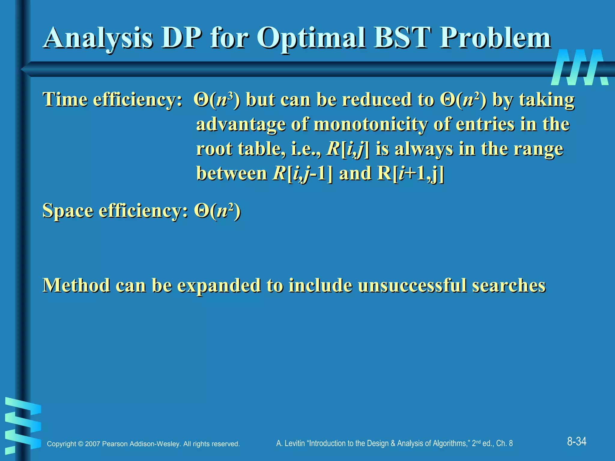 8-34Copyright © 2007 Pearson Addison-Wesley. All rights reserved. A. Levitin “Introduction to the Design & Analysis of Algorithms,” 2nd
ed., Ch. 8
Analysis DP for Optimal BST ProblemAnalysis DP for Optimal BST Problem
Time efficiency:Time efficiency: ΘΘ((nn33
) but can be reduced to) but can be reduced to ΘΘ((nn22
)) by takingby taking
advantage of monotonicity of entries in theadvantage of monotonicity of entries in the
root table, i.e.,root table, i.e., RR[[i,ji,j] is always in the range] is always in the range
betweenbetween RR[[i,ji,j-1] and R[-1] and R[ii+1,j]+1,j]
Space efficiency:Space efficiency: ΘΘ((nn22
))
Method can be expanded to include unsuccessful searchesMethod can be expanded to include unsuccessful searches
 