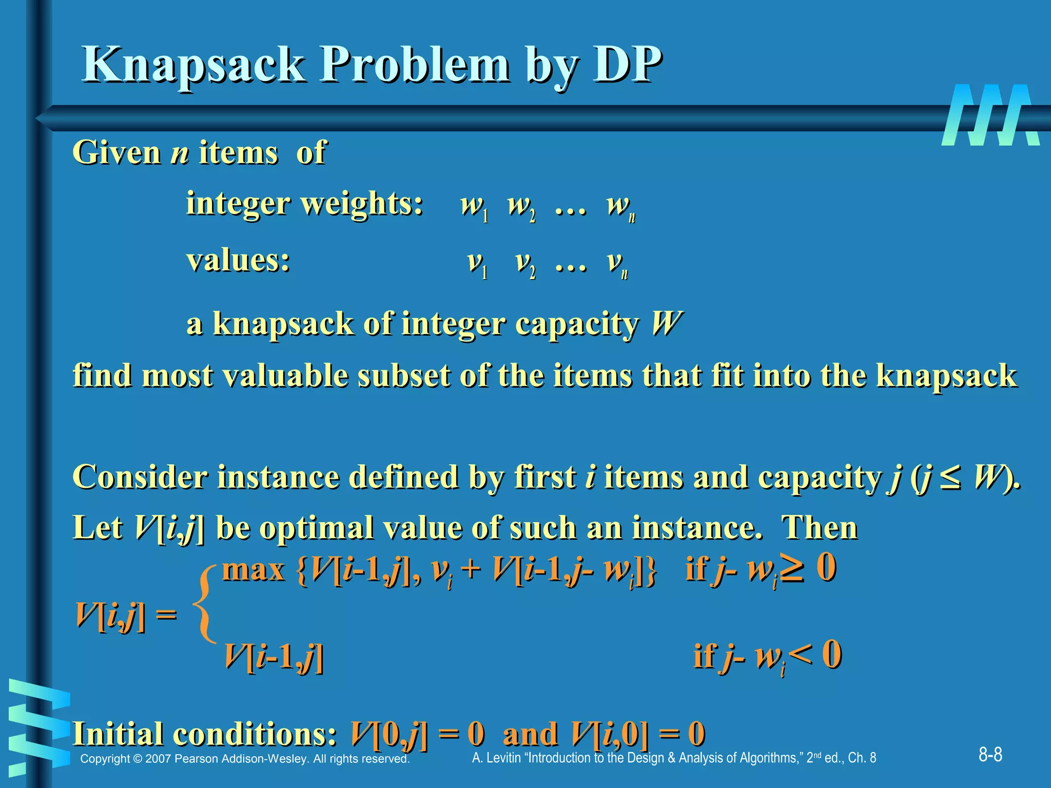 8-8Copyright © 2007 Pearson Addison-Wesley. All rights reserved. A. Levitin “Introduction to the Design & Analysis of Algorithms,” 2nd
ed., Ch. 8
Knapsack Problem by DPKnapsack Problem by DP
GivenGiven nn items ofitems of
integer weights:integer weights: ww11 ww22 … w… wnn
values:values: vv11 vv22 … v… vnn
a knapsack of integer capacitya knapsack of integer capacity WW
find most valuable subset of the items that fit into the knapsackfind most valuable subset of the items that fit into the knapsack
Consider instance defined by firstConsider instance defined by first ii items and capacityitems and capacity jj ((jj ≤≤ WW))..
LetLet VV[[ii,,jj] be optimal value of such an instance. Then] be optimal value of such an instance. Then
max {max {VV[[ii-1,-1,jj],], vvii ++ VV[[ii-1,-1,j-j- wwii]} if]} if j-j- wwii ≥≥ 00
VV[[ii,,jj] =] =
VV[[ii-1,-1,jj] if] if j-j- wwii < 0< 0
Initial conditions:Initial conditions: VV[0,[0,jj] = 0 and] = 0 and VV[[ii,0] = 0,0] = 0
{
 